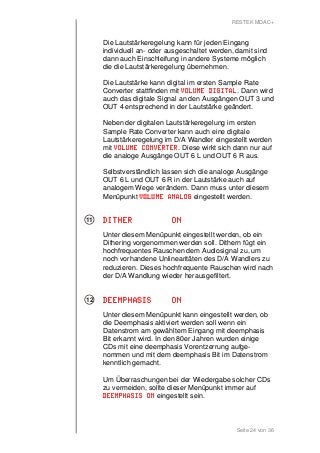 RESTEK MDAC+ 
Die Lautstärkeregelung kann für jeden Eingang 
individuell an- oder ausgeschaltet werden, damit sind 
dann auch Einschleifung in andere Systeme möglich 
die die Lautstärkeregelung übernehmen. 
Die Lautstärke kann digital im ersten Sample Rate 
Converter stattfinden mit VVVVOOOOLLLLUUUUMMMMEEEE DDDDIIIIGGGGIIIITTTTAAAALLLL. Dann wird 
auch das digitale Signal an den Ausgängen OUT 3 und 
OUT 4 entsprechend in der Lautstärke geändert. 
Neben der digitalen Lautstärkeregelung im ersten 
Sample Rate Converter kann auch eine digitale 
Lautstärkeregelung im D/A Wandler eingestellt werden 
mit VVVVOOOOLLLLUUUUMMMMEEEE CCCCOOOONNNNVVVVEEEERRRRTTTTEEEERRRR. Diese wirkt sich dann nur auf 
die analoge Ausgänge OUT 6 L und OUT 6 R aus. 
Selbstverständlich lassen sich die analoge Ausgänge 
OUT 6 L und OUT 6 R in der Lautstärke auch auf 
analogem Wege verändern. Dann muss unter diesem 
Menüpunkt VVVVOOOOLLLLUUUUMMMMEEEE AAAANNNNAAAALLLLOOOOGGGG eingestellt werden. 
DDDDIIIITTTTHHHHEEEERRRR OOOONNNN 
Unter diesem Menüpunkt eingestellt werden, ob ein 
Dithering vorgenommen werden soll. Dithern fügt ein 
hochfrequentes Rauschen dem Audiosignal zu, um 
noch vorhandene Unlinearitäten des D/A Wandlers zu 
reduzieren. Dieses hochfrequente Rauschen wird nach 
der D/A Wandlung wieder herausgefiltert. 
DDDDEEEEEEEEMMMMPPPPHHHHAAAASSSSIIIISSSS OOOONNNN 
Unter diesem Menüpunkt kann eingestellt werden, ob 
die Deemphasis aktiviert werden soll wenn ein 
Datenstrom am gewähltem Eingang mit deemphasis 
Bit erkannt wird. In den 80er Jahren wurden einige 
CDs mit eine deemphasis Vorentzerrung aufge-nommen 
und mit dem deemphasis Bit im Datenstrom 
kenntlich gemacht. 
Um Überraschungen bei der Wiedergabe solcher CDs 
zu vermeiden, sollte dieser Menüpunkt immer auf 
DDDDEEEEEEEEMMMMPPPPHHHHAAAASSSSIIIISSSS OOOONNNN eingestellt sein. 
Seite 24 von 36 
11 
12 
 