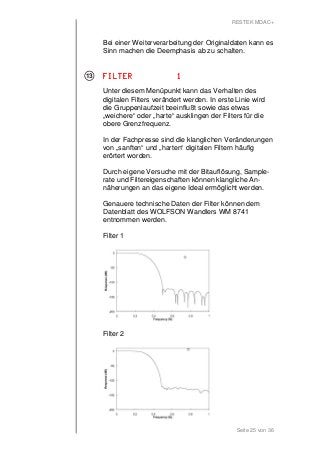 RESTEK MDAC+ 
Bei einer Weiterverarbeitung der Originaldaten kann es 
Sinn machen die Deemphasis ab zu schalten. 
FFFFIIIILLLLTTTTEEEERRRR 1111 
Unter diesem Menüpunkt kann das Verhalten des 
digitalen Filters verändert werden. In erste Linie wird 
die Gruppenlaufzeit beeinflußt sowie das etwas 
„weichere“ oder „harte“ ausklingen der Filters für die 
obere Grenzfrequenz. 
In der Fachpresse sind die klanglichen Veränderungen 
von „sanften“ und „harten“ digitalen Filtern häufig 
erörtert worden. 
Durch eigene Versuche mit der Bitauflösung, Sample-rate 
und Filtereigenschaften können klangliche An-näherungen 
an das eigene Ideal ermöglicht werden. 
Genauere technische Daten der Filter können dem 
Datenblatt des WOLFSON Wandlers WM 8741 
entnommen werden. 
Filter 1 
Seite 25 von 36 
Filter 2 
13 
 