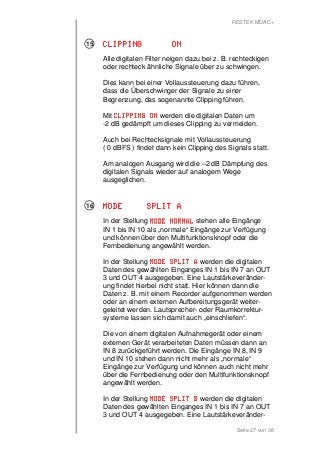 RESTEK MDAC+ 
CCCCLLLLIIIIPPPPPPPPIIIINNNNGGGG OOOONNNN 
Alle digitalen Filter neigen dazu bei z. B. rechteckigen 
oder rechteck ähnliche Signale über zu schwingen. 
Dies kann bei einer Vollaussteuerung dazu führen, 
dass die Überschwinger der Signale zu einer 
Begrenzung, das sogenannte Clipping führen. 
Mit CCCCLLLLIIIIPPPPPPPPIIIINNNNGGGG OOOONNNN werden die digitalen Daten um 
-2 dB gedämpft um dieses Clipping zu vermeiden. 
Auch bei Rechtecksignale mit Vollaussteuerung 
( 0 dBFS ) findet dann kein Clipping des Signals statt. 
Am analogen Ausgang wird die –2 dB Dämpfung des 
digitalen Signals wieder auf analogem Wege 
ausgeglichen. 
Seite 27 von 36 
MMMMOOOODDDDEEEE SSSSPPPPLLLLIIIITTTT AAAA 
In der Stellung MMMMOOOODDDDEEEE NNNNOOOORRRRMMMMAAAALLLL stehen alle Eingänge 
IN 1 bis IN 10 als „normale“ Eingänge zur Verfügung 
und können über den Multifunktionsknopf oder die 
Fernbedienung angewählt werden. 
In der Stellung MMMMOOOODDDDEEEE SSSSPPPPLLLLIIIITTTT AAAA werden die digitalen 
Daten des gewählten Einganges IN 1 bis IN 7 an OUT 
3 und OUT 4 ausgegeben. Eine Lautstärkeveränder-ung 
findet hierbei nicht statt. Hier können dann die 
Daten z. B. mit einem Recorder aufgenommen werden 
oder an einem externen Aufbereitungsgerät weiter-geleitet 
werden. Lautsprecher- oder Raumkorrektur-systeme 
lassen sich damit auch „einschliefen“. 
Die von einem digitalen Aufnahmegerät oder einem 
externen Gerät verarbeiteten Daten müssen dann an 
IN 8 zurückgeführt werden. Die Eingänge IN 8, IN 9 
und IN 10 stehen dann nicht mehr als „normale“ 
Eingänge zur Verfügung und können auch nicht mehr 
über die Fernbedienung oder den Multifunktionsknopf 
angewählt werden. 
In der Stellung MMMMOOOODDDDEEEE SSSSPPPPLLLLIIIITTTT BBBB werden die digitalen 
Daten des gewählten Einganges IN 1 bis IN 7 an OUT 
3 und OUT 4 ausgegeben. Eine Lautstärkeveränder- 
15 
16 
 