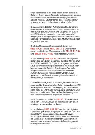 RESTEK MDAC+ 
ung findet hierbei nicht statt. Hier können dann die 
Daten z. B. mit einem Recorder aufgenommen werden 
oder an einem externen Aufbereitungsgerät weiter-geleitet 
werden. Lautsprecher- oder Raumkorrektur-systeme 
lassen sich damit auch „einschliefen“. 
Die von einem digitalen Aufnahmegerät oder einem 
externen Gerät verarbeiteten Daten müssen dann an 
IN 9 zurückgeführt werden. Die Eingänge IN 8, IN 9 
und IN 10 stehen dann nicht mehr als „normale“ 
Eingänge zur Verfügung und können auch nicht mehr 
über die Fernbedienung oder den Multifunktionsknopf 
angewählt werden. 
Die Bitauflösung und Samplerate können mit 
MMMMOOOODDDDEEEE SSSSPPPPLLLLIIIITTTT AAAA und MMMMOOOODDDDEEEE SSSSPPPPLLLLIIIITTTT BBBB unter einem 
neuen zusätzlichen Menuepunkt z. B. SSSSPPPPLLLLIIIITTTT BBBBIIIITTTT 11116666 
und SSSSPPPPLLLLIIIITTTT RRRRAAAATTTTEEEE 44448888kkkkSSSS voreingestellt werden. 
In der Stellung MMMMOOOODDDDEEEE SSSSPPPPLLLLIIIITTTT UUUU werden die digitalen 
Daten des gewählten Einganges IN 2 bis IN 7 an OUT 
3, OUT 4 und USB OUT ( IN 1 ) ausgegeben. Eine 
Lautstärkeveränderung findet hierbei nicht statt. Hier 
können dann die Daten z. B. mit einem Recorder 
aufgenommen werden oder an einem externen 
Aufbereitungsgerät weitergeleitet werden. Laut-sprecher- 
oder Raumkorrektursysteme lassen sich 
damit auch „einschliefen“. 
Die von einem digitalen Aufnahmegerät oder einem 
externen Gerät verarbeiteten Daten muss dann an IN 1 
zurückgeführt werden. Der Eingang IN 1 steht dann 
nicht mehr als „normaler“ Eingang zur Verfügung und 
kann auch nicht mehr über die Fernbedienung oder 
den Multifunktionsknopf angewählt werden. 
Im Prinzip handelt es bei der SSSSPPPPLLLLIIIITTTT Funktion somit 
um einen „TAPE SCHLEIFE“ wie man es von einem 
analogen Vorverstärker her kennt. 
In der Stellung MMMMOOOODDDDEEEE UUUUSSSSBBBB OOOOUUUUTTTT werden die digitalen 
Daten des gewählten Einganges IN 1 bis IN 7 an OUT 
3 und OUT 4 ausgegeben. Eine Lautstärkever-änderung 
findet hierbei nicht statt. Hier können dann 
die Daten z. B. mit einem Recorder aufgenommen 
werden oder an einem externen Aufbereitungsgerät 
weitergeleitet werden. 
Seite 28 von 36 
 
