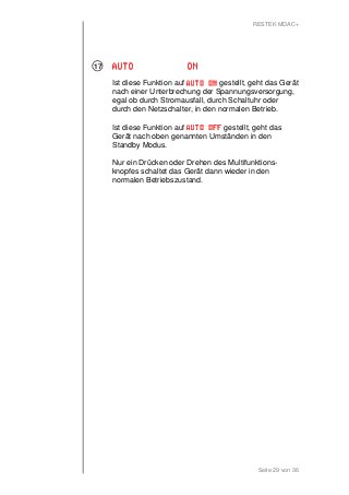 RESTEK MDAC+ 
Seite 29 von 36 
AAAAUUUUTTTTOOOO OOOONNNN 
Ist diese Funktion auf AAAAUUUUTTTTOOOO OOOONNNN gestellt, geht das Gerät 
nach einer Unterbrechung der Spannungsversorgung, 
egal ob durch Stromausfall, durch Schaltuhr oder 
durch den Netzschalter, in den normalen Betrieb. 
Ist diese Funktion auf AAAAUUUUTTTTOOOO OOOOFFFFFFFF gestellt, geht das 
Gerät nach oben genannten Umständen in den 
Standby Modus. 
Nur ein Drücken oder Drehen des Multifunktions-knopfes 
schaltet das Gerät dann wieder in den 
normalen Betriebszustand. 
17 
 