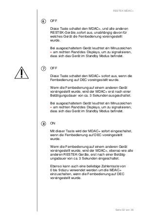 RESTEK MDAC+ 
OFF 
Diese Taste schaltet den MDAC+, und alle anderen 
RESTEK-Geräte, sofort aus, unabhängig davon für 
welches Gerät die Fernbedienung voreingestellt 
wurde. 
Bei ausgeschaltetem Gerät leuchtet ein Minuszeichen 
- am rechten Rand des Displays, um zu signalisieren, 
dass sich das Gerät im Standby Modus befindet. 
OFF 
Diese Taste schaltet den MDAC+ sofort aus, wenn die 
Fernbedienung auf DEC voreingestellt wurde. 
Wenn die Fernbedienung auf einem anderen Gerät 
voreingestellt wurde, wird der MDAC+ erst nach einer 
Betätigungsdauer von ca. 3 Sekunden ausgeschaltet. 
Bei ausgeschaltetem Gerät leuchtet ein Minuszeichen 
- am rechten Rand des Displays, um zu signalisieren, 
dass sich das Gerät im Standby Modus befindet. 
ON 
Mit dieser Taste wird der MDAC+ sofort eingeschaltet, 
wenn die Fernbedienung auf DEC voreingestellt 
wurde. 
Wenn die Fernbedienung auf einem anderen Gerät 
voreingestellt wurde, wird der MDAC+, ebenso wie alle 
anderen RESTEK-Geräte, erst nach einer Betätig-ungsdauer 
von ca. 3 Sekunden eingeschaltet. 
Ebenso kann auch eine beliebige Zahlentaste von 
0 bis 9 dazu verwendet werden um die MDAC+ 
einzuschalten, wenn die Fernbedienung auf DEC 
voreingestellt wurde. 
Seite 32 von 36 
6 
7 
8 
 