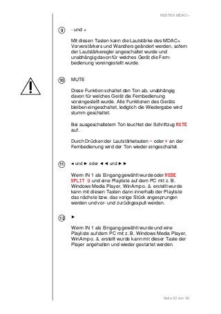 RESTEK MDAC+ 
- und + 
Mit diesen Tasten kann die Lautstärke des MDAC+ 
Vorverstärkers und Wandlers geändert werden, sofern 
der Lautstärkeregler angeschaltet wurde und 
unabhängig davon für welches Gerät die Fern-bedienung 
Seite 33 von 36 
voreingestellt wurde. 
MUTE 
Diese Funktion schaltet den Ton ab, unabhängig 
davon für welches Gerät die Fernbedienung 
voreingestellt wurde. Alle Funktionen des Geräts 
bleiben eingeschaltet, lediglich die Wiedergabe wird 
stumm geschaltet. 
Bei ausgeschaltetem Ton leuchtet der Schriftzug MMMMUUUUTTTTEEEE 
auf. 
Durch Drücken der Lautstärketasten - oder + an der 
Fernbedienung wird der Ton wieder eingeschaltet. 
◄ und ► oder ◄◄ und ►► 
Wenn IN 1 als Eingang gewählt wurde oder MMMMOOOODDDDEEEE 
SSSSPPPPLLLLIIIITTTT UUUU und eine Playliste auf dem PC mit z. B. 
Windows Media Player, WinAmp o. ä. erstellt wurde 
kann mit diesen Tasten dann innerhalb der Playliste 
das nächste bzw. das vorige Stück angesprungen 
werden und vor- und zurückgespult werden. 
► 
Wenn IN 1 als Eingang gewählt wurde und eine 
Playliste auf dem PC mit z. B. Windows Media Player, 
WinAmp o. ä. erstellt wurde kann mit dieser Taste der 
Player angehalten und wieder gestartet werden. 
9 
10 
11 
12 
 