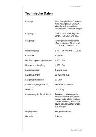 RESTEK MDAC+ 
Seite 34 von 36 
Technische Daten 
Konzept : Multi Sample Rate Converter 
mit Eingangswahl und D/A 
Wandler mit an- und ab-schaltbarem 
Lautstärkeregler 
Eingänge : USB potenzialfrei, digitaler 
Cinch, TOSLINK und I2S. 
Ausgänge : analoger asymmetrischer 
Cinch, digitaler Cinch und 
TOSLINK, USB und I2S. 
Frequenzgang : 3 Hz ... 96 kHz bei +- 0,5 dB 
Klirrfaktor : < 0,005% 
Geräuschspannungsabstand : > 100 dBA 
Übersprechdämpfung : > 100 dBA 
Ausgangspegel : 2 V rms max. 
Ausgangsstrom : 35 mA rms max. 
Ausgangsimpedanz : 50 Ohm 
Abmessungen (B x H x T) : 285 x 64 x 330 mm 
Gewicht : ca. 3,9 kg 
Ausführung der Frontblende : Acrylglas hochglanzpoliert, 
Aluminium schwarz, cham-pagner 
oder silbrig matt ge-bürstet, 
Messing verchromt 
sowie Sonderausführungen 
auf Anfrage. 
Displayfarben : Rot, grün und blau 
Garantie : 3 Jahre 
 
