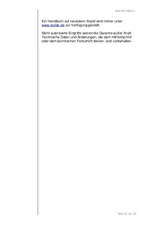 RESTEK MDAC+ 
Ein Handbuch auf neuestem Stand wird immer unter 
www.restek.de zur Verfügung gestellt. 
Nicht autorisierte Eingriffe setzen die Garantie außer Kraft. 
Technische Daten und Änderungen, die dem Hörfortschritt 
oder dem technischen Fortschritt dienen, sind vorbehalten. 
Seite 35 von 36 
 