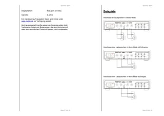 RESTEK MINT 
Displayfarben : Rot, grün und blau 
Seite 27 von 29 
Garantie : 3 Jahre 
Ein Handbuch auf neuestem Stand wird immer unter 
www.restek.de zur Verfügung gestellt. 
Nicht autorisierte Eingriffe setzen die Garantie außer Kraft. 
Technische Daten und Änderungen, die dem Hörfortschritt 
oder dem technischen Fortschritt dienen, sind vorbehalten. 
RESTEK MINT 
HANDMADE IN GERMANY DE 63702507 
L 
R 
IN 4 IN 3 IN 2 IN 1 
HANDMADE IN GERMANY DE 63702507 
L 
R 
IN 4 IN 3 IN 2 IN 1 
Seite 28 von 29 
Beispiele 
Anschluss der Lautsprecher in Stereo Mode: 
I 
0 
RESTEK MINT 
+ - + - 
OUT R 
POWER MT 2A 
OUT L 
Anschluss eines Lautsprechers in Mono Mode mit BiAmping: 
I 
0 
RESTEK MINT 
+ - + - 
OUT R 
POWER MT 2A 
OUT L 
Anschluss eines Lautsprechers in Mono Mode als Bridged. 
I 
0 
RESTEK MINT 
L 
OUT R 
R 
POWER MT 2A 
HANDMADE IN GERMANY DE 63702507 
IN 4 IN 3 IN 2 IN 1 
+ - + - 
OUT L 
 