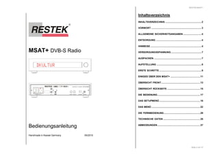 MSAT+ DVB-S Radio 
HANDMADE IN GERMANY DE 63702507 
DKULTUR 
POWER MT 1A LNBOUT 
LNBIN DIGITAL 
RESTEK 
L 
OUT 
R 
Bedienungsanleitung 
TOSLINK 
Handmade in Kassel Germany 05/2010 
RESTEK MSAT+ 
Seite 2 von 37 
Inhaltsverzeichnis 
INHALTSVERZEICHNIS .......................................................2 
VORWORT ............................................................................3 
ALLGEMEINE SICHERHEITSANGABEN............................4 
ENTSORGUNG .....................................................................4 
HINWEISE .............................................................................4 
VERSORGUNGSSPANNUNG ..............................................7 
AUSPACKEN ........................................................................7 
AUFSTELLUNG ....................................................................8 
ERSTE SCHRITTE ................................................................9 
EINIGES ÜBER DEN MSAT+ .............................................11 
ÜBERSICHT FRONT...........................................................13 
ÜBERSICHT RÜCKSEITE ..................................................15 
DIE BEDIENUNG.................................................................17 
DAS SETUPMENÜ..............................................................18 
DAS MENÜ..........................................................................22 
DIE FERNBEDIENUNG.......................................................29 
TECHNISCHE DATEN ........................................................35 
ABMESSUNGEN.................................................................37 
 