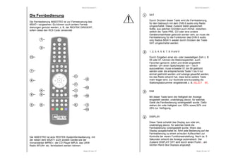 RESTEK MSAT+ 
Die Fernbedienung 
Die Fernbedienung MAESTRO ist zur Fernsteuerung des 
MSAT+ vorgesehen. Es können auch andere Fernbe-dienungen 
genutzt werden, z. B. der RESTEK DIRIGENT, 
6 
12 
4 3 
9 10 10 
13 
Seite 29 von 37 
sofern diese den RC5 Code verwendet. 
7 
2 
6 
11 
1 
6 
8 
6 
Der MAESTRO ist eine RESTEK-Systemfernbedienung, mit 
der neben dem MSAT+ auch andere Geräte wie der 
Vorverstärker MPRE+, der CD Player MPLA, das UKW 
Radio MTUN+ etc. fernbedient werden können. 
RESTEK MSAT+ 
SAT 
Durch Drücken dieser Taste wird die Fernbedienung 
für den Gebrauch mit dem DVB-S audio only Radio 
umgeschaltet. Dieser Zustand bleibt gespeichert. 
Sollte, aus welchen Gründen auch immer, zwischen-zeitlich 
die Taste PRE, CD oder eine andere 
Gerätevorwahltaste gedrückt worden sein, so muss die 
Fernbedienung für die Funktionen des DVB-S audio 
only Radios MSAT+ wieder durch Drücken der Taste 
SAT umgeschaltet werden. 
Seite 30 von 37 
1, 2, 3, 4, 5, 6, 7, 8, 9 und 0 
Durch Eingeben einer ein- oder zweistelligen Zahl z. B. 
93 oder 07, können die Stationsspeicher, auch 
Favoriten genannt, sofort und direkt angewählt 
werden. Um einen Speicherplatz von 1 bis 9 
auszuwählen, muss entweder 01 bis 09 gedrückt 
werden oder die entsprechende Taste 1 bis 9 nur 
einmal gedrückt werden und solange gewartet werden, 
bis das Radio erkannt hat, dass keine weitere Taste 
mehr folgen wird. Zur Kontrolle wird kurzzeitig die 
Stationsplatznummer eingeblendet z. B. SSSSEEEELLLLEEEECCCCTTTT 00005555. 
DIM 
Mit dieser Taste kann die Helligkeit der Anzeige 
eingestellt werden, unabhängig davon, für welches 
Gerät die Fernbedienung voreingestellt wurde. Dafür 
stehen die volle Helligkeit von 100% sowie 50% und 
25% zur Verfügung. 
DISPLAY 
Diese Taste schaltet das Display aus oder ein, 
unabhängig davon, für welches Gerät die 
Fernbedienung voreingestellt wurde. Wenn das 
Display ausgeschaltet ist, führt jede Bedienung auf der 
Fernbedienung zu einem erneuten Aufleuchten zur 
Kontrolle der neuen Funktionseinstellung. Nach ca. 5 
Sekunden erlischt die Anzeige automatisch. Der 
Zustand DISPLAY OFF wird durch einen Punkt . am 
rechten Rand des Displays angezeigt. 
1 
2 
3 
4 
 
