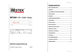 MTUN+ FM / DAB+ Radio 
DKULTUR 
I 
0 
RESTEK MTUN+ 
HANDMADE IN GERMANY DE 63702507 
DIGITAL TOSLINK 
ANT A 
L 
POWER MT 1A OUT 
ANT B 
R 
Bedienungsanleitung 
Handmade in Kassel Germany 06/2011 
RESTEK MTUN+ 
Seite 2 von 32 
Inhaltsverzeichnis 
INHALTSVERZEICHNIS .......................................................2 
VORWORT ............................................................................3 
ALLGEMEINE SICHERHEITSANGABEN............................4 
ENTSORGUNG .....................................................................4 
HINWEISE .............................................................................4 
VERSORGUNGSSPANNUNG..............................................7 
AUSPACKEN ........................................................................7 
AUFSTELLUNG ....................................................................8 
ERSTE SCHRITTE ................................................................9 
EINIGES ÜBER DEN MTUN+ .............................................10 
ÜBERSICHT FRONT...........................................................12 
ÜBERSICHT RÜCKSEITE ..................................................14 
DIE BEDIENUNG ................................................................16 
DAS MENÜ..........................................................................17 
DIE FERNBEDIENUNG.......................................................24 
TECHNISCHE DATEN ........................................................30 
ABMESSUNGEN.................................................................32 
 