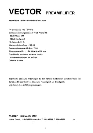 VECTOR PREAMPLIFIER
Technische Daten Vorverstärker VECTOR
Frequenzgang: 3 Hz - 270 kHz
Geräuschspannungsabstand: 79 dB Phono MC
: 86 dB Phono MM
: 105 dB Hochpegel
Klirrfaktor: 0.001 %
Übersprechdämpfung: > 100 dB
Ausgangsimpedanz: 47 Ohm /1Volt
Abmessungen (B x H x T): 483 x 58 x 338 mm
Frontblende: verchromt, schwarz, bicolor
: Sonderausführungen auf Anfrage
Garantie: 3 Jahre
Technische Daten und Änderungen, die dem Hörfortschritt dienen, behalten wir uns vor.
Schützen Sie das Gerät vor Nässe und Feuchtigkeit, um Brandgefahr
und elektrischen Unfällen vorzubeugen.
RESTEK Elektronik oHG
Untere Feldstr. 13, D-34277 Fuldabrück, T: 0561/42089, F: 0561/42080 10/92
12
 
