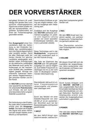 DER VORVERSTÄRKER
keit gelegt. So kann z.B. unab-
hängig vom gerade über Laut-
sprecher wiedergegebenen
Signal eine andere Quelle mit-
tels der korrosionsfreien, ver-
goldeten Schaltkontakte auf
einen der Tonbandausgänge
geschaltet werden.
Das Ausgangsteil eines Vor-
verstärkers stellt die Verbin-
dung zu den Endstufen her.
Mittels des Lautstärkereglers
kann das Signal abgeschwächt
oder verstärkt werden. Damit
bei allen Stellungen jeder der
beiden Kanäle mit gleicher
Lautstärke wiedergeben wird,
werden neben Anforderungen
an die elektrische Leitfähigkeit
des Materials auch große An-
forderungen an die mechani-
sche Qualität des Lautstärke-
reglers gestellt. Winzige me-
chanische Toleranzen bedin-
gen bereits Pegelschwankun-
gen zwischen rechten und lin-
ken Kanal.
Im VECTOR kommen deshalb
zwei speziell für die Messtech-
nik entwickelte Potentiometer
zum Einsatz, die sich durch
eine besonders hohe Langzeit-
Stabilität auszeichnet.
Die Verbindung zu den Endstu-
fen (oder Aktiv-Lautsprechern)
erfolgt über die Ausgangs-
treiber. Sie haben die Aufgabe
das Signal trotz eines manch-
mal sehr langen Kabels unver-
fälscht zu transportieren.
Damit äußere Einflüsse so ge-
ring wie möglich bleiben, müs-
sen die Ausgänge sehr niede-
rohmig sein.
Zusätzlich sind die Ausgänge
des VECTOR wahlweise sym-
metrisch ausgelegt, d.h. positi-
ve und negative Leitung
werden von einem speziellen
Endstufenpaar betrieben, das
invers zueinander arbeitet.
Diese Technologie wird in der
Studiotechnik angewandt
und hält zunehmend auch in
der Hifi-Technik Einzug.
Alle Teile der Elektronik des
VECTOR sind “DC-gekoppelt”
ausgelegt. D.h. das es möglich
ist, auch tiefste Frequenzen zu
übertragen bis hin zu der nicht
mehr im Musiksignal vorkom-
menden Gleichspannung.
Dies bedeutet, daß auch im un-
teren Frequenzspektrum
verzerrungsfrei und phasen-
starr übertragen wird.
Durch das Netzteil mit einer
Siebelko-Kapazität von über
26.000 µF ist ein ausreichen-
der Stromfluß auch bei der
Basswiedergabe und Impulsen
gewährleistet.
1 INPUT
Mit dem INPUT-Knopf kann
bestimmt werden, welcher Ein-
gang über Lautsprecher gehört
werden soll.
2 REC
Mit dem REC-Knopf kann be-
stimmt werden, von welchem
Eingang eine Tonbandaufnah-
me gemacht werden soll.
Das Überspielen zwischen
zwei Tonbandgeräten ist eben-
falls möglich.
3 VOLUME
Mit diesem Knopf läßt sich die
Lautstärke der angeschlosse-
nen Aktiv-Lautsprecher oder
der Endstufen mit Passiv-Laut-
sprechern einstellen.
4 POWER ON/OFF
Durch kurzes Antippen wird
der RESTEK VECTOR ein
bzw. ausgeschaltet. Nach dem
Einschalten benötigt das Gerät
eine Warmlaufphase von eini-
gen Sekunden. Nachdem alle
Arbeitspunkte erreicht sind,
werden die Ausgangsbuchsen
automatisch zugeschaltet.
5 POWER
Hier wird das externe Netzteil
des RESTEK VECTOR ange-
schlossen.
4
 