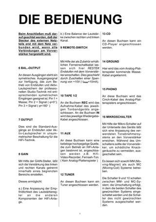 DIE BEDIENUNG
Beim Anschließen muß dar-
auf geachtet werden, daß der
Stecker des externen Netz-
teils erst mit dem Netz ver-
bunden wird, wenn alle
Verbindungen am Vorver-
stärker hergestellt sind.
6 BAL.-OUTPUT
An diesen Ausgängen steht ein
symetrisches Ausgangssignal
zur Verfügung, das zum Be-
trieb von Endstufen und Aktiv-
Lautsprechern der professio-
nellen Studio-Technik mit ent-
sprechenden symetrischen
Eingängen geeignet ist. Pin 1 =
Masse; Pin 2 = Signal ( ϕ=0°);
Pin 3 = Signal ( ϕ=180° )
7 OUTPUT
Dies sind die Standard-Aus-
gänge an Endstufen oder Ak-
tiv-Lautsprecher in unsym-
metrischer Beschaltung für die
HiFi-Technik.
8 GAIN
Mit Hilfe der GAIN-Steller, läßt
sich die Verstärkung des linken
und rechten Kanals getrennt
innerhalb eines begrenzten
Bereichs einstellen.
Dieses ermöglicht:
a.) Eine Anpassung der Emp-
findlichkeit des Lautstärkereg-
ler an die anderen
Komponenten der HiFi-Anla-
ge.
b.) Eine Balance der Lautstär-
ke zwischen rechten und linken
Kanal.
9 REMOTE-SWITCH
Mit Hilfe der als Zubehör erhält-
lichen Ferneinschaltkabel las-
sen sich hier RESTEK
Endstufen mit dem Vorverstär-
ker einschalten. Dies geschieht
durch Zuschalten einer Span-
nung von +10V ( Imax=10mA).
10 TAPE 1/2
An die Buchsen REC wird das
Aufnahme-Kabel des jeweili-
gen Tonbandgeräts ange-
schlossen. An die Buchsen IN
wird das jeweilige Wiedergabe-
Kabel angeschlossen.
11 AUX
An diese Buchsen kann eine
beliebige hochpegelige Quelle,
die zum Betrieb an HiFi-Anla-
gen bestimmt ist, angeschlos-
sen werden z.B. Hifi-
Video-Recorder, Fernseh-Ton.
( Kein Analog-Plattenspieler )
12 TUNER
An diesen Buchsen kann ein
Tuner angeschlossen werden.
13 CD
An diesen Buchsen kann ein
CD-Player angeschlossen
werden.
14 GROUND
Hier wird das vom Analog-Plat-
tenspieler kommende Masse-
Kabel angeklemmt.
15 PHONO
An diese Buchsen wird das
Cinch-Kabel des Analog-Plat-
tenspielers angeschlossen.
16 MIKROSCHALTER
Mit Hilfe der Mikro-Schalter auf
der Unterseite des Geräts läßt
sich eine Anpassung des ver-
wendeten Tonabnehmersy-
stems an den Vorverstärker
erreichen. Während des Um-
schaltens sollte der Vorverstär-
ker, um schädliche Knack-
geräusche zu vermeiden, aus-
geschaltet sein.
Es lassen sich sowohl MM (Mo-
ving-Magnet) als auch MC
(Moving-Coil) Systeme betrei-
ben.
Die Schalter 9 und 10 schalten
zwischen MM- und MC-Sy-
stem; die Umschaltung erfolgt,
in dem die beiden Schalter des
gewünschten Systems einge-
schaltet werden und die Schal-
ter des nicht gewünschten
Systems ausgeschaltet wer-
den.
5
 