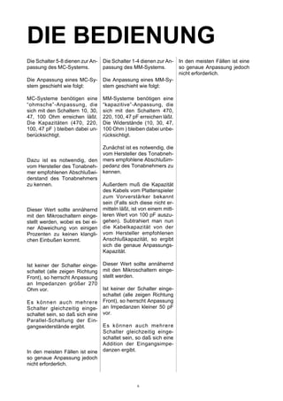 DIE BEDIENUNG
Die Schalter 5-8 dienen zur An-
passung des MC-Systems.
Die Anpassung eines MC-Sy-
stem geschieht wie folgt:
MC-Systeme benötigen eine
“ohmsche”-Anpassung, die
sich mit den Schaltern 10, 30,
47, 100 Ohm erreichen läßt.
Die Kapazitäten (470, 220,
100, 47 pF ) bleiben dabei un-
berücksichtigt.
Dazu ist es notwendig, den
vom Hersteller des Tonabneh-
mer empfohlenen Abschlußwi-
derstand des Tonabnehmers
zu kennen.
Dieser Wert sollte annähernd
mit den Mikroschaltern einge-
stellt werden, wobei es bei ei-
ner Abweichung von einigen
Prozenten zu keinen klangli-
chen Einbußen kommt.
Ist keiner der Schalter einge-
schaltet (alle zeigen Richtung
Front), so herrscht Anpassung
an Impedanzen größer 270
Ohm vor.
Es können auch mehrere
Schalter gleichzeitig einge-
schaltet sein, so daß sich eine
Parallel-Schaltung der Ein-
gangswiderstände ergibt.
In den meisten Fällen ist eine
so genaue Anpassung jedoch
nicht erforderlich.
Die Schalter 1-4 dienen zur An-
passung des MM-Systems.
Die Anpassung eines MM-Sy-
stem geschieht wie folgt:
MM-Systeme benötigen eine
“kapazitive”-Anpassung, die
sich mit den Schaltern 470,
220, 100, 47 pF erreichen läßt.
Die Widerstände (10, 30, 47,
100 Ohm ) bleiben dabei unbe-
rücksichtigt.
Zunächst ist es notwendig, die
vom Hersteller des Tonabneh-
mers empfohlene Abschlußim-
pedanz des Tonabnehmers zu
kennen.
Außerdem muß die Kapazität
des Kabels vom Plattenspieler
zum Vorverstärker bekannt
sein (Falls sich diese nicht er-
mitteln läßt, ist von einem mitt-
leren Wert von 100 pF auszu-
gehen). Subtrahiert man nun
die Kabelkapazität von der
vom Hersteller empfohlenen
Anschlußkapazität, so ergibt
sich die genaue Anpassungs-
Kapazität.
Dieser Wert sollte annähernd
mit den Mikroschaltern einge-
stellt werden.
Ist keiner der Schalter einge-
schaltet (alle zeigen Richtung
Front), so herrscht Anpassung
an Impedanzen kleiner 50 pF
vor.
Es können auch mehrere
Schalter gleichzeitig einge-
schaltet sein, so daß sich eine
Addition der Eingangsimpe-
danzen ergibt.
In den meisten Fällen ist eine
so genaue Anpassung jedoch
nicht erforderlich.
6
 