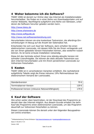 ©
Softwareentwicklung Thomas Schössow http://www.tschoessow.com posteingang@tschoessow.com
Stand: 31.05.2012 11:51
Version: 0.98
Seite 10 von 99
4 Woher bekomme ich die Software?
TSKEY 2006 ist derzeit nur Online über das Internet als Installationsdatei
herunterladbar. Sie finden es in einer Reihe von Downloadportalen und auf
meiner Webseite. Nachfolgend aufgeführt eine Reihe von Adressen, unter
denen die Software herunter geladen werden kann.
http://www.tskey.de
http://www.shareware.de
http://www.softguide.de
http://www.net-softwareentwicklung.com
Herunterladen können sie eine kostenlose Testversion, die allerdings Ein-
schränkungen im Bezug auf die Anzahl der Datensätze hat.
Entscheiden Sie sich zum Kauf der Software, dann erhalten Sie einen
elektronischen Lizenzcode, mit dessen Hilfe Sie die Ihnen vorliegende und
die von Ihnen getestete Version freischalten können, also weiterhin nutzen
können. Es ist keine erneute Installation notwendig.
Diese Art des Vertriebs sichert Ihnen eine ständig aktuelle Version mit
schneller Lizenzfreigabe. Sie können die stets aktuelle Testversion aus
dem Internet herunterladen und mit Ihrem persönlichen Lizenzcode zur
Vollversion freischalten.
5 Kosten
TSKEY 2006 ist in verschiedenen Varianten erhältlich. Die nachstehend
aufgeführte Tabelle zeigt die Preise inklusive 19% Mehrwertsteuer bei
elektronischem Versand der Lizenzcodes.
Standardversion 79 €
Terminalserver-Version 129 €
Professional-Version (inklusive Netzwerkfähigkeit) 179 €
6 Kauf der Software
Wie schon weiter oben beschrieben, ist der Download des Programms je-
derzeit über das Internet möglich. Aus diesem Grunde erhalten Sie beim
Kauf des Programms einen elektronischen Lizenzcode, um das Programm
dauerhaft zur Vollversion freischalten zu können.
Diesen Lizenzcode können Sie derzeit unter den folgenden Bezugsadres-
sen online erwerben.
 