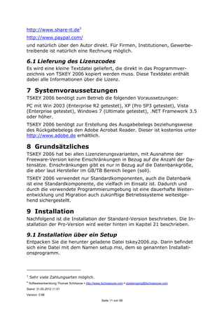 ©
Softwareentwicklung Thomas Schössow http://www.tschoessow.com posteingang@tschoessow.com
Stand: 31.05.2012 11:51
Version: 0.98
Seite 11 von 99
http://www.share-it.de1
http://www.paypal.com/
und natürlich über den Autor direkt. Für Firmen, Institutionen, Gewerbe-
treibende ist natürlich eine Rechnung möglich.
6.1 Lieferung des Lizenzcodes
Es wird eine kleine Textdatei geliefert, die direkt in das Programmver-
zeichnis von TSKEY 2006 kopiert werden muss. Diese Textdatei enthält
dabei alle Informationen über die Lizenz.
7 Systemvoraussetzungen
TSKEY 2006 benötigt zum Betrieb die folgenden Voraussetzungen:
PC mit Win 2003 (Enterprise R2 getestet), XP (Pro SP3 getestet), Vista
(Enterprise getestet), Windows 7 (Ultimate getestet), .NET Framework 3.5
oder höher.
TSKEY 2006 benötigt zur Erstellung des Ausgabebelegs beziehungsweise
des Rückgabebelegs den Adobe Acrobat Reader. Dieser ist kostenlos unter
http://www.adobe.de erhältlich.
8 Grundsätzliches
TSKEY 2006 hat bei allen Lizenzierungsvarianten, mit Ausnahme der
Freeware-Version keine Einschränkungen in Bezug auf die Anzahl der Da-
tensätze. Einschränkungen gibt es nur in Bezug auf die Datenbankgröße,
die aber laut Hersteller im GB/TB Bereich liegen (soll).
TSKEY 2006 verwendet nur Standardkomponenten, auch die Datenbank
ist eine Standardkomponente, die vielfach im Einsatz ist. Dadurch und
durch die verwendete Programmierumgebung ist eine dauerhafte Weiter-
entwicklung und Migration auch zukünftige Betriebssysteme weitestge-
hend sichergestellt.
9 Installation
Nachfolgend ist die Installation der Standard-Version beschrieben. Die In-
stallation der Pro-Version wird weiter hinten im Kapitel 21 beschrieben.
9.1 Installation über ein Setup
Entpacken Sie die herunter geladene Datei tskey2006.zip. Darin befindet
sich eine Datei mit dem Namen setup.msi, dem so genannten Installati-
onsprogramm.
1
Sehr viele Zahlungsarten möglich.
 