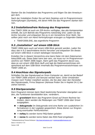 ©
Softwareentwicklung Thomas Schössow http://www.tschoessow.com posteingang@tschoessow.com
Stand: 31.05.2012 11:51
Version: 0.98
Seite 12 von 99
Starten Sie die Installation des Programms und folgen Sie den Anweisun-
gen dort.
Nach der Installation finden Sie auf dem Desktop und im Programmmenü
Verknüpfungen (Symbole), mit deren Hilfe Sie das Programm starten kön-
nen.
9.2 Installationsfreie Nutzung des Programms
Von TSKEY 2006 ist auch ein ZIP-Archiv verfügbar, das alle Komponenten
enthält, die zum Betrieb des Programms notwendig sind. Laden sie das
Archiv herunter und entpacken Sie es in ein Verzeichnis Ihrer Wahl. Sie
sollten jetzt noch von Hand Verknüpfungen erzeugen zu folgenden Dateien
• TSKEY2006.EXE, das eigentliche Programm
9.3 „Installation“ auf einem USB-Stick
TSKEY 2006 kann auch auf einem USB-Stick genutzt werden. Laden Sie
dazu das in 9.2 beschriebene Archiv herunter und entpacken Sie dieses
auf einem USB-Stick in einem beliebigen Verzeichnis.
Erstellen Sie in diesem Verzeichnis eine leere Datei mit dem Dateinamen
tskey2006.usb. Diese Datei kann leer sein, sie muss nur im Programmver-
zeichnis von TSKEY 2006 liegen. Dann geht das Programm davon aus,
dass es von einem USB-Stick läuft und legt die Datenverzeichnisse ent-
sprechend auf dem USB-Stick innerhalb des Programmverzeichnisses von
TSKEY 2006 an.
9.4 Anschluss des Signaturpads
Schließen Sie das Signaturpad an Ihren Computer an, damit es bei Bedarf
von TSKEY 2006 erkannt und benutzt werden kann. Unter Umständen
müssen noch Treiber installiert werden, die Sie aber über den Hersteller
des Signaturpads, Firma Stepover (Adresse finden Sie in Kapitel 24.1) be-
ziehen können.
9.5 Startparameter
Dem Programm können beim Start bestimmte Parameter übergeben wer-
den, die Funktionen bereitstellen bzw. verändern.
-- growlstart Wenn das Programm Growl auf Ihrem Rechner be-
treiben, dann werden die Meldungen von TSKEY 2006 über Growl
ausgegeben.
-- debugmode Im Debugmode wird eine Reihe von zusätzlichen In-
formationen in der Logdatei gespeichert. Diese dienen zur Eingren-
zung eventueller Fehlfunktionen.
-- nofaq Es werden keine FAQ-Daten geladen
-- norss Es werden keine Daten des RSS-Feed eingelesen
 