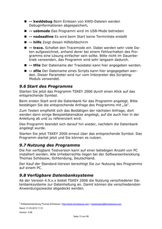 ©
Softwareentwicklung Thomas Schössow http://www.tschoessow.com posteingang@tschoessow.com
Stand: 31.05.2012 11:51
Version: 0.98
Seite 13 von 99
-- kwddebug Beim Einlesen von KWD-Dateien werden
Debuginformationen abgespeichert.
-- usbmode Das Programm wird im USB-Mode betrieben
-- nodeadline Es wird beim Start keine Terminliste erstellt
-- hilfe Zeigt diesen Hilfebildschirm
-- trace. Schaltet den Tracemode ein. Dabei werden sehr viele Da-
ten aufgezeichnet, anhand derer bei einem Fehlverhalten des Pro-
gramms eine Lösung einfacher sein sollte. Bitte nicht im Dauerbe-
trieb verwenden, das Programm wird sehr langsam dadurch.
-- tfile Der Dateiname der Tracedatei kann hier angegeben werden.
-- sfile Der Dateiname eines Scripts kann hier angegegeben wer-
den. Dieser Parameter wird nur vom Interpreter des Scripting-
Moduls verwendet.
9.6 Start des Programms
Starten Sie jetzt das Programm TSKEY 2006 durch einen Klick auf das
entsprechende Symbol.
Beim ersten Start wird die Datenbank für das Programm angelegt. Bitte
bestätigen Sie die entsprechende Anfrage des Programms mit „Ja“.
Zum Testen empfiehlt sich das Bestätigen der nächsten Anfrage, dort
werden dann einige Beispieldatensätze angelegt, auf die auch hier in der
Anleitung ab und zu referenziert wird.
Das Programm beendet sich darauf hin wieder, nachdem die Datenbank
angelegt wurde.
Starten Sie jetzt TSKEY 2006 erneut über das entsprechende Symbol. Das
Programm startet jetzt und Sie können es nutzen.
9.7 Nutzung des Programms
Die frei verfügbare Testversion kann auf einer beliebigen Anzahl von PC
installiert werden. Alle Urheberrechte liegen bei der Softwareentwicklung
Thomas Schössow, Ochtendung, Deutschland.
Der Kauf der Standard-Version berechtigt Sie zur Nutzung des Programms
auf einem PC.
9.8 Verfügbare Datenbanksysteme
Ab der Version 4.9.x.x bietet TSKEY 2006 die Nutzung verschiedener Da-
tenbanksysteme zur Datenhaltung an. Damit können die verschiedensten
Anwendungszwecke abgedeckt werden.
 