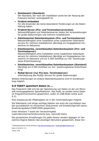 ©
Softwareentwicklung Thomas Schössow http://www.tschoessow.com posteingang@tschoessow.com
Stand: 31.05.2012 11:51
Version: 0.98
Seite 14 von 99
• Dateibasiert (Standard)
Der Standard, der nach der Installation sowie bei der Nutzung der
Freeware-Version voreingestellt ist
• Firebird embedded
Für alle Anwender die keine besonderen Forderungen an die Daten-
haltung haben.
• Firebird-Server (Pro- und Terminalserverversion)
Netzwerkfähigkeit und Datenbankserver bieten die Voraussetzungen
für große Datenmengen und mehrere Installationen.
• Dateibasiertes Datenbanksystem (Pro- und Terminalserver)
Netzwerkfähigkeit ohne Installation eines zusätzlichen Datenbank-
servers für mehrere Installationen (Benötigt ein freigegebenes Ver-
zeichnis im Netzwerk)
• Dateibasiertes, verschlüsseltes Datenbanksystem (Pro- und
Terminalserver)
Netzwerkfähigkeit ohne Installation eines zusätzlichen Datenbank-
servers für mehrere Installationen (Benötigt ein freigegebenes Ver-
zeichnis im Netzwerk und ein X.509 Zertifikat zur Ver- beziehungs-
weise Entschlüsselung)
• Dateibasiertes, verschlüsseltes Datenbanksystem (Standard)
(Benötigt ein X.509 Zertifikat zur Ver- beziehungsweise Entschlüsse-
lung)
• MySql-Server (nur Pro bzw. Terminalserver)
Unterstützung des MySQL Servers für große Datenmengen
Weitere Anbindungen an andere Datenbanksysteme sind im Kundenauf-
trag möglich.
9.9 TSKEY speichert Daten in….
Das Programm hält sich bei der Speicherung von Daten an die von Micro-
soft herausgegebenen Spezifikationen. Das heißt, es werden keine Daten
im Programmverzeichnis gespeichert, außer im USB-Mode (siehe auch
9.3).
Eine Anpassung der Pfadangaben ist in den Voreinstellungen möglich.
Die Datenbank und einige wichtige Dateien wie auch die Log-Dateien wer-
den grundsätzlich im Verzeichnis Dokumente und EinstellungenAll Users
AnwendungsdatenTSKEY2006 gespeichert.
Unter Windows 7 lautet der Verzeichnispfad
usersbenutzernamedocuments bzw. UsersAll Users.
Die persönlichen Einstellungen für jeden Nutzer werden dagegen im Ver-
zeichnis Eigene Dateien des jeweiligen Benutzers gespeichert. Diese Ver-
 