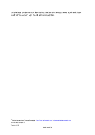 ©
Softwareentwicklung Thomas Schössow http://www.tschoessow.com posteingang@tschoessow.com
Stand: 31.05.2012 11:51
Version: 0.98
Seite 15 von 99
zeichnisse bleiben nach der Deinstallation des Programms auch erhalten
und können dann von Hand gelöscht werden.
 