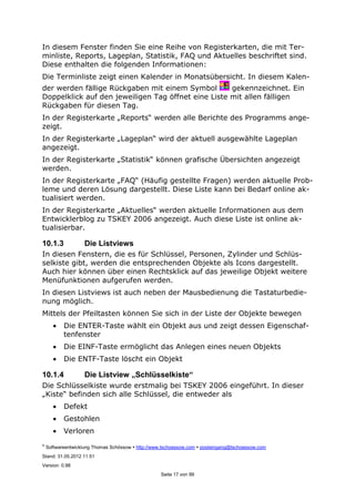 ©
Softwareentwicklung Thomas Schössow http://www.tschoessow.com posteingang@tschoessow.com
Stand: 31.05.2012 11:51
Version: 0.98
Seite 17 von 99
In diesem Fenster finden Sie eine Reihe von Registerkarten, die mit Ter-
minliste, Reports, Lageplan, Statistik, FAQ und Aktuelles beschriftet sind.
Diese enthalten die folgenden Informationen:
Die Terminliste zeigt einen Kalender in Monatsübersicht. In diesem Kalen-
der werden fällige Rückgaben mit einem Symbol gekennzeichnet. Ein
Doppelklick auf den jeweiligen Tag öffnet eine Liste mit allen fälligen
Rückgaben für diesen Tag.
In der Registerkarte „Reports“ werden alle Berichte des Programms ange-
zeigt.
In der Registerkarte „Lageplan“ wird der aktuell ausgewählte Lageplan
angezeigt.
In der Registerkarte „Statistik“ können grafische Übersichten angezeigt
werden.
In der Registerkarte „FAQ“ (Häufig gestellte Fragen) werden aktuelle Prob-
leme und deren Lösung dargestellt. Diese Liste kann bei Bedarf online ak-
tualisiert werden.
In der Registerkarte „Aktuelles“ werden aktuelle Informationen aus dem
Entwicklerblog zu TSKEY 2006 angezeigt. Auch diese Liste ist online ak-
tualisierbar.
10.1.3 Die Listviews
In diesen Fenstern, die es für Schlüssel, Personen, Zylinder und Schlüs-
selkiste gibt, werden die entsprechenden Objekte als Icons dargestellt.
Auch hier können über einen Rechtsklick auf das jeweilige Objekt weitere
Menüfunktionen aufgerufen werden.
In diesen Listviews ist auch neben der Mausbedienung die Tastaturbedie-
nung möglich.
Mittels der Pfeiltasten können Sie sich in der Liste der Objekte bewegen
• Die ENTER-Taste wählt ein Objekt aus und zeigt dessen Eigenschaf-
tenfenster
• Die EINF-Taste ermöglicht das Anlegen eines neuen Objekts
• Die ENTF-Taste löscht ein Objekt
10.1.4 Die Listview „Schlüsselkiste“
Die Schlüsselkiste wurde erstmalig bei TSKEY 2006 eingeführt. In dieser
„Kiste“ befinden sich alle Schlüssel, die entweder als
• Defekt
• Gestohlen
• Verloren
 