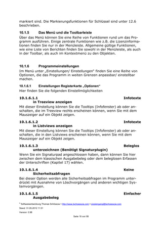 ©
Softwareentwicklung Thomas Schössow http://www.tschoessow.com posteingang@tschoessow.com
Stand: 31.05.2012 11:51
Version: 0.98
Seite 18 von 99
markiert sind. Die Markierungsfunktionen für Schlüssel sind unter 12.6
beschrieben.
10.1.5 Das Menü und die Toolbarleiste
Über das Menü können Sie eine Reihe von Funktionen rund um das Pro-
gramm ausführen. Einige zentrale Funktionen wie z.B. die Lizenzinforma-
tionen finden Sie nur in der Menüleiste. Allgemeine gültige Funktionen,
wie eine Liste von Berichten finden Sie sowohl in der Menüleiste, als auch
in der Toolbar, als auch im Kontextmenü zu den Objekten.
10.1.6 Programmeinstellungen
Im Menü unter „Einstellungen/ Einstellungen“ finden Sie eine Reihe von
Optionen, die das Programm in weiten Grenzen anpassbar/ einstellbar
machen.
10.1.6.1 Einstellungen Registerkarte „Optionen“
Hier finden Sie die folgenden Einstellmöglichkeiten
10.1.6.1.1 Infotexte
in Treeview anzeigen
Mit dieser Einstellung können Sie die Tooltips (Infofenster) ab oder an-
schalten, die im Treeview rechts erscheinen können, wenn Sie mit dem
Mauszeiger auf ein Objekt zeigen.
10.1.6.1.2 Infotexte
in Listviews anzeigen
Mit dieser Einstellung können Sie die Tooltips (Infofenster) ab oder an-
schalten, die in den Listviews erscheinen können, wenn Sie mit dem
Mauszeiger auf ein Objekt zeigen.
10.1.6.1.3 Beleglos
unterzeichnen (Benötigt Signaturplugin)
Wenn Sie ein Signaturpad angeschlossen haben, dann können Sie hier
zwischen dem klassischen Ausgabebeleg oder dem beleglosen Erfassen
der Unterschriften (Kapitel 17) wählen.
10.1.6.1.4 Keine
Sicherheitsabfragen
Bei dieser Option werden alle Sicherheitsabfragen im Programm unter-
drückt mit Ausnahme von Löschvorgängen und anderen wichtigen Sys-
temvorgängen.
10.1.6.1.5 Einfacher
Ausgabebeleg
 