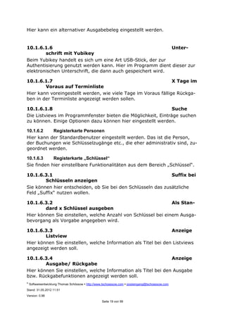 ©
Softwareentwicklung Thomas Schössow http://www.tschoessow.com posteingang@tschoessow.com
Stand: 31.05.2012 11:51
Version: 0.98
Seite 19 von 99
Hier kann ein alternativer Ausgabebeleg eingestellt werden.
10.1.6.1.6 Unter-
schrift mit Yubikey
Beim Yubikey handelt es sich um eine Art USB-Stick, der zur
Authentisierung genutzt werden kann. Hier im Programm dient dieser zur
elektronischen Unterschrift, die dann auch gespeichert wird.
10.1.6.1.7 X Tage im
Voraus auf Terminliste
Hier kann voreingestellt werden, wie viele Tage im Voraus fällige Rückga-
ben in der Terminliste angezeigt werden sollen.
10.1.6.1.8 Suche
Die Listviews im Programmfenster bieten die Möglichkeit, Einträge suchen
zu können. Einige Optionen dazu können hier eingestellt werden.
10.1.6.2 Registerkarte Personen
Hier kann der Standardbenutzer eingestellt werden. Das ist die Person,
der Buchungen wie Schlüsselzugänge etc., die eher administrativ sind, zu-
geordnet werden.
10.1.6.3 Registerkarte „Schlüssel“
Sie finden hier einstellbare Funktionalitäten aus dem Bereich „Schlüssel“.
10.1.6.3.1 Suffix bei
Schlüsseln anzeigen
Sie können hier entscheiden, ob Sie bei den Schlüsseln das zusätzliche
Feld „Suffix“ nutzen wollen.
10.1.6.3.2 Als Stan-
dard x Schlüssel ausgeben
Hier können Sie einstellen, welche Anzahl von Schlüssel bei einem Ausga-
bevorgang als Vorgabe angegeben wird.
10.1.6.3.3 Anzeige
Listview
Hier können Sie einstellen, welche Information als Titel bei den Listviews
angezeigt werden soll.
10.1.6.3.4 Anzeige
Ausgabe/ Rückgabe
Hier können Sie einstellen, welche Information als Titel bei den Ausgabe
bzw. Rückgabefunktionen angezeigt werden soll.
 