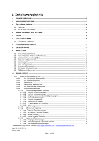 ©
Softwareentwicklung Thomas Schössow http://www.tschoessow.com posteingang@tschoessow.com
Stand: 31.05.2012 11:51
Version: 0.98
Seite 2 von 99
1 Inhaltsverzeichnis
1 INHALTSVERZEICHNIS..............................................................................................................................2
2 ABBILDUNGSVERZEICHNIS ......................................................................................................................7
3 ÜBER DAS PROGRAMM...........................................................................................................................8
3.1 EINLEITUNG.................................................................................................................................................. 8
3.2 GESCHICHTE DES PROGRAMMS......................................................................................................................... 8
4 WOHER BEKOMME ICH DIE SOFTWARE?............................................................................................... 10
5 KOSTEN................................................................................................................................................. 10
6 KAUF DER SOFTWARE ........................................................................................................................... 10
6.1 LIEFERUNG DES LIZENZCODES ......................................................................................................................... 11
7 SYSTEMVORAUSSETZUNGEN ................................................................................................................ 11
8 GRUNDSÄTZLICHES ............................................................................................................................... 11
9 INSTALLATION....................................................................................................................................... 11
9.1 INSTALLATION ÜBER EIN SETUP ....................................................................................................................... 11
9.2 INSTALLATIONSFREIE NUTZUNG DES PROGRAMMS.............................................................................................. 12
9.3 „INSTALLATION“ AUF EINEM USB-STICK........................................................................................................... 12
9.4 ANSCHLUSS DES SIGNATURPADS ..................................................................................................................... 12
9.5 STARTPARAMETER........................................................................................................................................ 12
9.6 START DES PROGRAMMS............................................................................................................................... 13
9.7 NUTZUNG DES PROGRAMMS.......................................................................................................................... 13
9.8 VERFÜGBARE DATENBANKSYSTEME ................................................................................................................. 13
9.9 TSKEY SPEICHERT DATEN IN…. ...................................................................................................................... 14
10 GRUNDLEGENDES ................................................................................................................................. 16
10.1 AUFBAU DES PROGRAMMFENSTERS............................................................................................................ 16
10.1.1 Der Treeview, die Baumansicht ................................................................................................ 16
10.1.2 Das Informationsfenster........................................................................................................... 16
10.1.3 Die Listviews ............................................................................................................................. 17
10.1.4 Die Listview „Schlüsselkiste“..................................................................................................... 17
10.1.5 Das Menü und die Toolbarleiste............................................................................................... 18
10.1.6 Programmeinstellungen ........................................................................................................... 18
10.1.6.1 Einstellungen Registerkarte „Optionen“ ............................................................................................. 18
10.1.6.1.1 Infotexte in Treeview anzeigen...................................................................................................... 18
10.1.6.1.2 Infotexte in Listviews anzeigen ...................................................................................................... 18
10.1.6.1.3 Beleglos unterzeichnen (Benötigt Signaturplugin)......................................................................... 18
10.1.6.1.4 Keine Sicherheitsabfragen.............................................................................................................. 18
10.1.6.1.5 Einfacher Ausgabebeleg................................................................................................................. 18
10.1.6.1.6 Unterschrift mit Yubikey ................................................................................................................ 19
10.1.6.1.7 X Tage im Voraus auf Terminliste................................................................................................... 19
10.1.6.1.8 Suche.............................................................................................................................................. 19
10.1.6.2 Registerkarte Personen ....................................................................................................................... 19
10.1.6.3 Registerkarte „Schlüssel“..................................................................................................................... 19
10.1.6.3.1 Suffix bei Schlüsseln anzeigen........................................................................................................ 19
10.1.6.3.2 Als Standard x Schlüssel ausgeben................................................................................................. 19
10.1.6.3.3 Anzeige Listview............................................................................................................................. 19
10.1.6.3.4 Anzeige Ausgabe/ Rückgabe .......................................................................................................... 19
10.1.6.4 Registerkarte Reports.......................................................................................................................... 20
10.1.6.4.1 Vorgangsnummer anzeigen ........................................................................................................... 20
10.1.6.4.2 Rückgabebeleg nicht automatisch erstellen .................................................................................. 20
10.1.6.4.3 PDF Beleg nach Erstellen anzeigen................................................................................................. 20
 