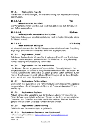 ©
Softwareentwicklung Thomas Schössow http://www.tschoessow.com posteingang@tschoessow.com
Stand: 31.05.2012 11:51
Version: 0.98
Seite 20 von 99
10.1.6.4 Registerkarte Reports
Hier finden Sie Einstellungen, die die Darstellung von Reports (Berichten)
beeinflussen.
10.1.6.4.1 Vor-
gangsnummer anzeigen
Die Vorgangsnummer wird bei Aus- und Rückgabebeleg auf dem jeweili-
gen Beleg ausgegeben
10.1.6.4.2 Rückga-
bebeleg nicht automatisch erstellen
Bei dieser Option wird kein Rückgabebeleg nach erfolgter Rückgabe eines
Schlüssels erstellt.
10.1.6.4.3 PDF Beleg
nach Erstellen anzeigen
Mit dieser Option werden die PDF-Belege automatisch nach der Erstellung
angezeigt. Im anderen Fall werden diese nur abgespeichert.
10.1.6.5 Registerkarte „Firma“
Auf dieser Registerkarte können Sie Angaben zu Ihrer Firma/ Institution
machen. Diese Angaben werden in den Formbriefen z.B. Ausgabebeleg/
Rückgabebeleg/ Nachbestellung verwendet.
10.1.6.6 Registerkarte Cue und Autocomplete
Hier können Sie das sogenannte Cue einstellen. Dies zeigt dann in den
Eingabedialogen zur Datensatzeingabe kleine Hilfen in den Textfeldern an.
Mittels Autocomplete können Sie Eingaben gleicher Daten schneller durch-
führen. Das Programm prüft während Ihrer Eingabe, ob es diese Eingabe
schon kennt und zeigt diese als Auswahl an.
10.1.6.7 Registerkarte Fehlermeldung
Sie können hier auswählen, wie Fehlermeldungen im Programm angezeigt
werden sollen. Sprachausgabe steht erst ab Frameworkversion 3.5 zur
Verfügung.
10.1.6.8 Registerkarte Zugänge
Aktuell können Sie Lagepläne aus der Software „Gallery2“ importieren.
Diese Software ermöglicht auf einem Webserver im Internet das einfache
Darstellen von Gallerien aus Fotos und Bildern.Geben Sie hier Ihre Zu-
gangsdaten an wenn Sie diese Funktion nutzen wollen.
10.1.6.9 Registerkarte Datensicherung
Geben sie hier die notwendigen Angaben an.
10.1.6.10 Registerkarten Sortierung bzw. Sortierung II
 