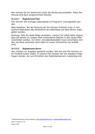 ©
Softwareentwicklung Thomas Schössow http://www.tschoessow.com posteingang@tschoessow.com
Stand: 31.05.2012 11:51
Version: 0.98
Seite 21 von 99
Hier können Sie für bestimmte Listen die Sortierung einstellen. Diese Sor-
tierung wird dann programmweit benutzt.
10.1.6.11 Registerkarte Pfad
Hier können alle wichtigen Datenpfade im Programm voreingestellt wer-
den.
Bitte beachten: Bei der Nutzung der Pro-Version Firebird) muss im Ver-
zeichnis Datenbank das Verzeichnis der Datenbank auf dem Server ange-
geben werden.
Achtung: Falls Sie diese Pfade verändern, müssen Sie selbst dafür sorgen,
dass die bereits im vorigen Pfad vorhandenen Dateien in den neuen Pfad
verschoben werden. Vor allem die Datenbankdatei muss verschoben wer-
den, da diese ansonsten beim Start im neuen Verzeichnis neu erstellt
wird.
10.1.6.12 Registerkarte Server
Hier müssen nur Angaben gemacht werden, falls Sie eine Pro-Version un-
ter Firebird nutzen wollen. In diesem Fall müssen hier die Angaben einge-
tragen werden, die zum Erreichen des Datenbankservers notwendig sind.
 