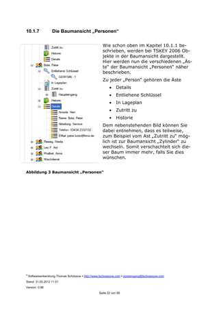©
Softwareentwicklung Thomas Schössow http://www.tschoessow.com posteingang@tschoessow.com
Stand: 31.05.2012 11:51
Version: 0.98
Seite 22 von 99
10.1.7 Die Baumansicht „Personen“
Wie schon oben im Kapitel 10.1.1 be-
schrieben, werden bei TSKEY 2006 Ob-
jekte in der Baumansicht dargestellt.
Hier werden nun die verschiedenen „Äs-
te“ der Baumansicht „Personen“ näher
beschrieben.
Zu jeder „Person“ gehören die Äste
• Details
• Entliehene Schlüssel
• In Lageplan
• Zutritt zu
• Historie
Dem nebenstehenden Bild können Sie
dabei entnehmen, dass es teilweise,
zum Beispiel vom Ast „Zutritt zu“ mög-
lich ist zur Baumansicht „Zylinder“ zu
wechseln. Somit verschachtelt sich die-
ser Baum immer mehr, falls Sie dies
wünschen.
Abbildung 3 Baumansicht „Personen“
 