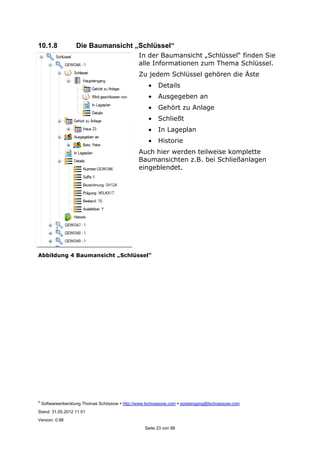 ©
Softwareentwicklung Thomas Schössow http://www.tschoessow.com posteingang@tschoessow.com
Stand: 31.05.2012 11:51
Version: 0.98
Seite 23 von 99
10.1.8 Die Baumansicht „Schlüssel“
In der Baumansicht „Schlüssel“ finden Sie
alle Informationen zum Thema Schlüssel.
Zu jedem Schlüssel gehören die Äste
• Details
• Ausgegeben an
• Gehört zu Anlage
• Schließt
• In Lageplan
• Historie
Auch hier werden teilweise komplette
Baumansichten z.B. bei Schließanlagen
eingeblendet.
Abbildung 4 Baumansicht „Schlüssel“
 