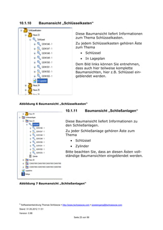 ©
Softwareentwicklung Thomas Schössow http://www.tschoessow.com posteingang@tschoessow.com
Stand: 31.05.2012 11:51
Version: 0.98
Seite 25 von 99
10.1.10 Baumansicht „Schlüsselkasten“
Diese Baumansicht liefert Informationen
zum Thema Schlüsselkasten.
Zu jedem Schlüsselkasten gehören Äste
zum Thema
• Schlüssel
• In Lageplan
Dem Bild links können Sie entnehmen,
dass auch hier teilweise komplette
Baumansichten, hier z.B. Schlüssel ein-
geblendet werden.
Abbildung 6 Baumansicht „Schlüsselkasten“
10.1.11 Baumansicht „Schließanlagen“
Diese Baumansicht liefert Informationen zu
den Schließanlagen.
Zu jeder Schließanlage gehören Äste zum
Thema
• Schlüssel
• Zylinder
Bitte beachten Sie, dass an diesen Ästen voll-
ständige Baumansichten eingeblendet werden.
Abbildung 7 Baumansicht „Schließanlagen“
 