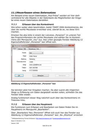 ©
Softwareentwicklung Thomas Schössow http://www.tschoessow.com posteingang@tschoessow.com
Stand: 31.05.2012 11:51
Version: 0.98
Seite 28 von 99
11.1Neuerfassen eines Datensatzes
Am Beispiel eines neuen Datensatzes „Paul Pröse“ werden wir hier stell-
vertretend für alle Objekte in der Datenbank die Möglichkeiten der Einga-
be eines neuen Datensatzes darstellen
11.1.1 Erfassen über das Kontextmenü
Wie schon weiter oben beschrieben, bietet TSKEY 2006 Kontextmenüs, die
über die rechte Maustaste erreichbar sind, überall da an, wo diese Sinn
machen.
Drücken Sie also bitte in einem der Listviews „Personen“ im unteren Teil
des Programmfensters die rechte Maustaste und wählen Sie im Kontext-
menü den Menüpunkt „neu“ aus. Das unten gezeigte Fenster Abbildung 12
Eigenschaftsfenster „Personen“ leer öffnet sich.
Abbildung 12 Eigenschaftsfenster „Personen“ leer
Sie könnten jetzt hier Eingaben machen. Da aber zuerst alle möglichen
Wege zu Erfassung von Daten dargestellt werden sollen, schließen Sie das
Fenster bitte wieder.
Analog funktioniert dieser Weg natürlich auch über das Kontextmenü im
Treeview links.
11.1.2 Erfassen über das Hauptmenü
Die Funktionen zum Erfassen und Bearbeiten von Daten finden Sie im
Hauptmenü im Menüpunkt „Bearbeiten“.
Über „Bearbeiten/ Neu /Personen“ öffnet sich auch hier das Fenster aus
Abbildung 12 Eigenschaftsfenster „Personen“ leer. Als „Shortcut“ erreichen
 