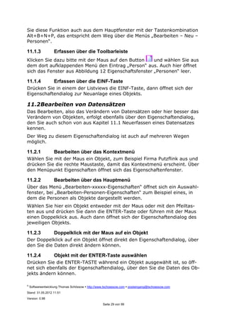 ©
Softwareentwicklung Thomas Schössow http://www.tschoessow.com posteingang@tschoessow.com
Stand: 31.05.2012 11:51
Version: 0.98
Seite 29 von 99
Sie diese Funktion auch aus dem Hauptfenster mit der Tastenkombination
Alt+B+N+P, das entspricht dem Weg über die Menüs „Bearbeiten – Neu –
Personen“.
11.1.3 Erfassen über die Toolbarleiste
Klicken Sie dazu bitte mit der Maus auf den Button und wählen Sie aus
dem dort aufklappenden Menü den Eintrag „Person“ aus. Auch hier öffnet
sich das Fenster aus Abbildung 12 Eigenschaftsfenster „Personen“ leer.
11.1.4 Erfassen über die EINF-Taste
Drücken Sie in einem der Listviews die EINF-Taste, dann öffnet sich der
Eigenschaftendialog zur Neuanlage eines Objekts.
11.2Bearbeiten von Datensätzen
Das Bearbeiten, also das Verändern von Datensätzen oder hier besser das
Verändern von Objekten, erfolgt ebenfalls über den Eigenschaftendialog,
den Sie auch schon von aus Kapitel 11.1 Neuerfassen eines Datensatzes
kennen.
Der Weg zu diesem Eigenschaftendialog ist auch auf mehreren Wegen
möglich.
11.2.1 Bearbeiten über das Kontextmenü
Wählen Sie mit der Maus ein Objekt, zum Beispiel Firma Putzflink aus und
drücken Sie die rechte Maustaste, damit das Kontextmenü erscheint. Über
den Menüpunkt Eigenschaften öffnet sich das Eigenschaftenfenster.
11.2.2 Bearbeiten über das Hauptmenü
Über das Menü „Bearbeiten-xxxxx-Eigenschaften“ öffnet sich ein Auswahl-
fenster, bei „Bearbeiten-Personen-Eigenschaften“ zum Beispiel eines, in
dem die Personen als Objekte dargestellt werden.
Wählen Sie hier ein Objekt entweder mit der Maus oder mit den Pfeiltas-
ten aus und drücken Sie dann die ENTER-Taste oder führen mit der Maus
einen Doppelklick aus. Auch dann öffnet sich der Eigenschaftendialog des
jeweiligen Objekts.
11.2.3 Doppelklick mit der Maus auf ein Objekt
Der Doppelklick auf ein Objekt öffnet direkt den Eigenschaftendialog, über
den Sie die Daten direkt ändern können.
11.2.4 Objekt mit der ENTER-Taste auswählen
Drücken Sie die ENTER-TASTE während ein Objekt ausgewählt ist, so öff-
net sich ebenfalls der Eigenschaftendialog, über den Sie die Daten des Ob-
jekts ändern können.
 