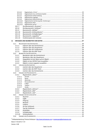 ©
Softwareentwicklung Thomas Schössow http://www.tschoessow.com posteingang@tschoessow.com
Stand: 31.05.2012 11:51
Version: 0.98
Seite 3 von 99
10.1.6.5 Registerkarte „Firma“.......................................................................................................................... 20
10.1.6.6 Registerkarte Cue und Autocomplete ................................................................................................. 20
10.1.6.7 Registerkarte Fehlermeldung .............................................................................................................. 20
10.1.6.8 Registerkarte Zugänge......................................................................................................................... 20
10.1.6.9 Registerkarte Datensicherung ............................................................................................................. 20
10.1.6.10 Registerkarten Sortierung bzw. Sortierung II ...................................................................................... 20
10.1.6.11 Registerkarte Pfad ............................................................................................................................... 21
10.1.6.12 Registerkarte Server............................................................................................................................ 21
10.1.7 Die Baumansicht „Personen“.................................................................................................... 22
10.1.8 Die Baumansicht „Schlüssel“ .................................................................................................... 23
10.1.9 Baumansicht „Zylinder“............................................................................................................ 24
10.1.10 Baumansicht „Schlüsselkasten“................................................................................................ 25
10.1.11 Baumansicht „Schließanlagen“ ................................................................................................ 25
10.1.12 Baumansicht „Lagepläne“........................................................................................................ 26
10.1.13 Funktionsweise der Listviews.................................................................................................... 26
11 ERFASSEN UND BEARBEITEN VON DATEN ............................................................................................. 27
11.1 NEUERFASSEN EINES DATENSATZES............................................................................................................. 28
11.1.1 Erfassen über das Kontextmenü............................................................................................... 28
11.1.2 Erfassen über das Hauptmenü.................................................................................................. 28
11.1.3 Erfassen über die Toolbarleiste................................................................................................. 29
11.1.4 Erfassen über die EINF-Taste .................................................................................................... 29
11.2 BEARBEITEN VON DATENSÄTZEN ................................................................................................................ 29
11.2.1 Bearbeiten über das Kontextmenü........................................................................................... 29
11.2.2 Bearbeiten über das Hauptmenü.............................................................................................. 29
11.2.3 Doppelklick mit der Maus auf ein Objekt.................................................................................. 29
11.2.4 Objekt mit der ENTER-Taste auswählen ................................................................................... 29
11.2.5 Objekt in einem Lageplan auswählen....................................................................................... 30
11.3 LÖSCHEN VON DATENSÄTZEN .................................................................................................................... 30
11.3.1 Löschen über das Hauptmenü .................................................................................................. 30
11.3.2 Löschen über die ENTF-Taste.................................................................................................... 30
11.3.3 Löschen über das Kontextmenü................................................................................................ 30
11.4 EINGABE VON PERSONENDATEN................................................................................................................. 30
11.4.1 Registerkarte „Daten“ .............................................................................................................. 30
11.4.1.1 Anrede................................................................................................................................................. 30
11.4.1.2 Name................................................................................................................................................... 30
11.4.1.3 Abteilung ............................................................................................................................................. 31
11.4.1.4 Personalnummer................................................................................................................................. 31
11.4.1.5 E-Mail .................................................................................................................................................. 31
11.4.1.6 Telefon................................................................................................................................................. 31
11.4.1.7 Handy .................................................................................................................................................. 31
11.4.2 Registerkarte „Adresse“............................................................................................................ 31
11.4.3 Registerkarte „Bild“.................................................................................................................. 31
11.4.4 Registerkarte „Info“.................................................................................................................. 31
11.5 EINGABE VON SCHLÜSSELDATEN ................................................................................................................ 32
11.5.1 Nummer.................................................................................................................................... 32
11.5.2 Suffix......................................................................................................................................... 32
11.5.3 Prägung .................................................................................................................................... 32
11.5.4 Bestand..................................................................................................................................... 33
11.5.5 Leihfrist..................................................................................................................................... 33
11.5.6 Art des Schlüssels...................................................................................................................... 33
11.5.7 Typ des Schlüssels..................................................................................................................... 33
11.5.8 Ausleihbar................................................................................................................................. 33
11.5.9 Schließanlage............................................................................................................................ 33
11.5.10 Schlüsselkasten......................................................................................................................... 33
11.6 EINGABE VON ZYLINDERDATEN .................................................................................................................. 34
 