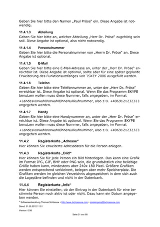©
Softwareentwicklung Thomas Schössow http://www.tschoessow.com posteingang@tschoessow.com
Stand: 31.05.2012 11:51
Version: 0.98
Seite 31 von 99
Geben Sie hier bitte den Namen „Paul Pröse“ ein. Diese Angabe ist not-
wendig.
11.4.1.3 Abteilung
Geben Sie hier bitte an, welcher Abteilung „Herr Dr. Pröse“ zugehörig sein
soll. Diese Angabe ist optional, also nicht notwendig.
11.4.1.4 Personalnummer
Geben Sie hier bitte die Personalnummer von „Herrn Dr. Pröse“ an. Diese
Angabe ist optional.
11.4.1.5 E-Mail
Geben Sie hier bitte eine E-Mail-Adresse an, unter der „Herr Dr. Pröse“ er-
reichbar ist. Diese Angabe ist optional, sollte aber für eine später geplante
Erweiterung des Funktionsumfanges von TSKEY 2006 ausgefüllt werden.
11.4.1.6 Telefon
Geben Sie hier bitte eine Telefonnummer an, unter der „Herr Dr. Pröse“
erreichbar ist. Diese Angabe ist optional. Wenn Sie das Programm SKYPE
benutzen wollen muss diese Nummer, falls angegeben, im Format
+LandesvorwahlVorwahlOhneNullRufnummer, also z.B. +4969121232323
angegeben werden.
11.4.1.7 Handy
Geben Sie hier bitte eine Handynummer an, unter der „Herr Dr. Pröse“ er-
reichbar ist. Diese Angabe ist optional. Wenn Sie das Programm SKYPE
benutzen wollen muss diese Nummer, falls angegeben, im Format
+LandesvorwahlVorwahlOhneNullRufnummer, also z.B. +4969121232323
angegeben werden.
11.4.2 Registerkarte „Adresse“
Hier können Sie erweiterte Adressdaten für die Person anlegen.
11.4.3 Registerkarte „Bild“
Hier können Sie für jede Person ein Bild hinterlegen. Das kann eine Grafik
im Format JPG, GIF, BMP oder PNG sein, die grundsätzlich eine beliebige
Größe haben kann, mindestens aber 240x 180 Pixel. Größere Grafiken
werden entsprechend verkleinert, belegen aber mehr Speicherplatz. Die
Grafiken werden im gleichen Verzeichnis abgespeichert in dem sich auch
die Lagepläne befinden und nicht in der Datenbank.
11.4.4 Registerkarte „Info“
Hier können Sie einstellen, ob der Eintrag in der Datenbank für eine be-
stimmte Person noch aktiv ist oder nicht. Dazu kann ein Datum angege-
ben werden.
 