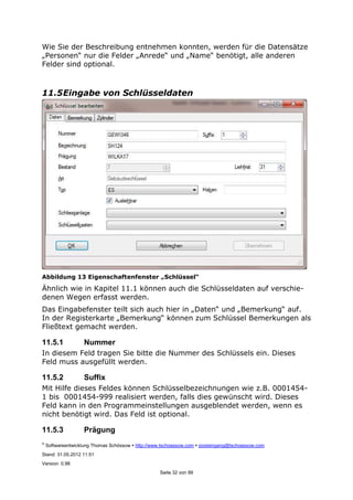 ©
Softwareentwicklung Thomas Schössow http://www.tschoessow.com posteingang@tschoessow.com
Stand: 31.05.2012 11:51
Version: 0.98
Seite 32 von 99
Wie Sie der Beschreibung entnehmen konnten, werden für die Datensätze
„Personen“ nur die Felder „Anrede“ und „Name“ benötigt, alle anderen
Felder sind optional.
11.5Eingabe von Schlüsseldaten
Abbildung 13 Eigenschaftenfenster „Schlüssel“
Ähnlich wie in Kapitel 11.1 können auch die Schlüsseldaten auf verschie-
denen Wegen erfasst werden.
Das Eingabefenster teilt sich auch hier in „Daten“ und „Bemerkung“ auf.
In der Registerkarte „Bemerkung“ können zum Schlüssel Bemerkungen als
Fließtext gemacht werden.
11.5.1 Nummer
In diesem Feld tragen Sie bitte die Nummer des Schlüssels ein. Dieses
Feld muss ausgefüllt werden.
11.5.2 Suffix
Mit Hilfe dieses Feldes können Schlüsselbezeichnungen wie z.B. 0001454-
1 bis 0001454-999 realisiert werden, falls dies gewünscht wird. Dieses
Feld kann in den Programmeinstellungen ausgeblendet werden, wenn es
nicht benötigt wird. Das Feld ist optional.
11.5.3 Prägung
 