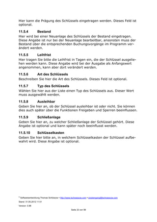 ©
Softwareentwicklung Thomas Schössow http://www.tschoessow.com posteingang@tschoessow.com
Stand: 31.05.2012 11:51
Version: 0.98
Seite 33 von 99
Hier kann die Prägung des Schlüssels eingetragen werden. Dieses Feld ist
optional.
11.5.4 Bestand
Hier wird bei einer Neuanlage des Schlüssels der Bestand eingetragen.
Diese Angabe ist nur bei der Neuanlage bearbeitbar, ansonsten muss der
Bestand über die entsprechenden Buchungsvorgänge im Programm ver-
ändert werden.
11.5.5 Leihfrist
Hier tragen Sie bitte die Leihfrist in Tagen ein, die der Schlüssel ausgelie-
hen werden kann. Diese Angabe wird bei der Ausgabe als Anfangswert
angenommen, kann aber dort verändert werden.
11.5.6 Art des Schlüssels
Beschreiben Sie hier die Art des Schlüssels. Dieses Feld ist optional.
11.5.7 Typ des Schlüssels
Wählen Sie hier aus der Liste einen Typ des Schlüssels aus. Dieser Wert
muss ausgewählt werden.
11.5.8 Ausleihbar
Geben Sie hier an, ob der Schlüssel ausleihbar ist oder nicht. Sie können
dies auch später über die Funktionen Freigeben und Sperren beeinflussen.
11.5.9 Schließanlage
Geben Sie hier an, zu welcher Schließanlage der Schlüssel gehört. Diese
Angabe ist optional und kann später noch beeinflusst werden.
11.5.10 Schlüsselkasten
Geben Sie hier bitte an, in welchem Schlüsselkasten der Schlüssel aufbe-
wahrt wird. Diese Angabe ist optional.
 