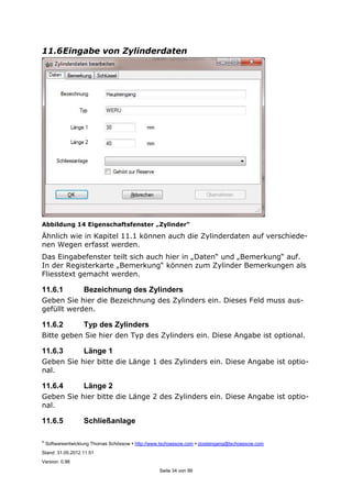 ©
Softwareentwicklung Thomas Schössow http://www.tschoessow.com posteingang@tschoessow.com
Stand: 31.05.2012 11:51
Version: 0.98
Seite 34 von 99
11.6Eingabe von Zylinderdaten
Abbildung 14 Eigenschaftsfenster „Zylinder“
Ähnlich wie in Kapitel 11.1 können auch die Zylinderdaten auf verschiede-
nen Wegen erfasst werden.
Das Eingabefenster teilt sich auch hier in „Daten“ und „Bemerkung“ auf.
In der Registerkarte „Bemerkung“ können zum Zylinder Bemerkungen als
Fliesstext gemacht werden.
11.6.1 Bezeichnung des Zylinders
Geben Sie hier die Bezeichnung des Zylinders ein. Dieses Feld muss aus-
gefüllt werden.
11.6.2 Typ des Zylinders
Bitte geben Sie hier den Typ des Zylinders ein. Diese Angabe ist optional.
11.6.3 Länge 1
Geben Sie hier bitte die Länge 1 des Zylinders ein. Diese Angabe ist optio-
nal.
11.6.4 Länge 2
Geben Sie hier bitte die Länge 2 des Zylinders ein. Diese Angabe ist optio-
nal.
11.6.5 Schließanlage
 