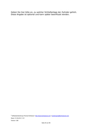 ©
Softwareentwicklung Thomas Schössow http://www.tschoessow.com posteingang@tschoessow.com
Stand: 31.05.2012 11:51
Version: 0.98
Seite 35 von 99
Geben Sie hier bitte an, zu welcher Schließanlage der Zylinder gehört.
Diese Angabe ist optional und kann später beeinflusst werden.
 