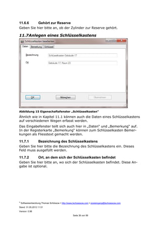 ©
Softwareentwicklung Thomas Schössow http://www.tschoessow.com posteingang@tschoessow.com
Stand: 31.05.2012 11:51
Version: 0.98
Seite 36 von 99
11.6.6 Gehört zur Reserve
Geben Sie hier bitte an, ob der Zylinder zur Reserve gehört.
11.7Anlegen eines Schlüsselkastens
Abbildung 15 Eigenschaftsfenster „Schlüsselkasten“
Ähnlich wie in Kapitel 11.1 können auch die Daten eines Schlüsselkastens
auf verschiedenen Wegen erfasst werden.
Das Eingabefenster teilt sich auch hier in „Daten“ und „Bemerkung“ auf.
In der Registerkarte „Bemerkung“ können zum Schlüsselkasten Bemer-
kungen als Fliesstext gemacht werden.
11.7.1 Bezeichnung des Schlüsselkastens
Geben Sie hier bitte die Bezeichnung des Schlüsselkastens ein. Dieses
Feld muss ausgefüllt werden.
11.7.2 Ort, an dem sich der Schlüsselkasten befindet
Geben Sie hier bitte an, wo sich der Schlüsselkasten befindet. Diese An-
gabe ist optional.
 
