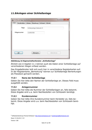 ©
Softwareentwicklung Thomas Schössow http://www.tschoessow.com posteingang@tschoessow.com
Stand: 31.05.2012 11:51
Version: 0.98
Seite 37 von 99
11.8Anlegen einer Schließanlage
Abbildung 16 Eigenschaftenfenster „Schließanlage“
Ähnlich wie in Kapitel 11.1 können auch die Daten einer Schließanlage auf
verschiedenen Wegen erfasst werden.
Das Eingabefenster teilt sich auch hier in verschiedene Registerkarten auf.
In der Registerkarte „Bemerkung“ können zur Schließanlage Bemerkungen
als Fliesstext gemacht werden.
11.8.1 Name der Schließanlage
Geben Sie hier bitte den Namen der Schließanlage an. Dieses Feld muss
ausgefüllt werden.
11.8.2 Anlagennummer
Geben Sie hier bitte die Nummer der Schließanlagen an, falls bekannt.
Diese Angabe wird u.a. beim Nachbestellen von Schlüsseln benötigt.
11.8.3 Kundennummer
Geben Sie hier bitte Ihre Kundennummer beim Hersteller an, falls be-
kannt. Diese Angabe wird u.a. beim Nachbestellen von Schlüsseln benö-
tigt.
 