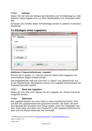 ©
Softwareentwicklung Thomas Schössow http://www.tschoessow.com posteingang@tschoessow.com
Stand: 31.05.2012 11:51
Version: 0.98
Seite 38 von 99
11.8.4 Adresse
Geben Sie hier bitte die Adresse des Herstellers der Schließanlage an, falls
bekannt. Diese Angabe wird u.a. beim Nachbestellen von Schlüsseln benö-
tigt.
Schlüssel und Zylinder dieser Schließanlage werden in anderen Funktionen
bearbeitet.
11.9Anlegen eines Lageplans
Abbildung 17 Eigenschaftenfenster „Lageplan“
Ähnlich wie in Kapitel 11.1 können auch die Daten eines Lageplans auf
verschiedenen Wegen erfasst werden.
Das Eingabefenster teilt sich auch hier in „Daten“ und „Bemerkung“ auf.
In der Registerkarte „Bemerkung“ können zum Lageplan Bemerkungen als
Fliesstext gemacht werden.
11.9.1 Name des Lageplans
Geben Sie hier bitte einen Namen für den Lageplan ein. Dieses Feld muss
ausgefüllt werden.
11.9.2 Dateiname
Der Lageplan besteht aus einer Datei in einem Grafikformat (bmp, JPG)
auf dem die Lageplaneelemente gezeichnet werden. Die Datei, die dann
zum Beispiel den Grundriss einer Etage angibt, muss hier angegeben wer-
den. Diese Datei wird dann vom Programm in das Lageplanverzeichnis ko-
piert und mit diesem Datensatz hier verknüpft.
 