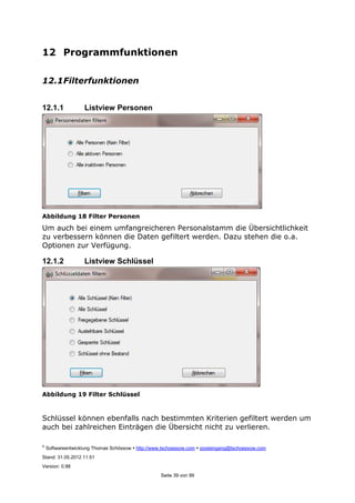 ©
Softwareentwicklung Thomas Schössow http://www.tschoessow.com posteingang@tschoessow.com
Stand: 31.05.2012 11:51
Version: 0.98
Seite 39 von 99
12 Programmfunktionen
12.1Filterfunktionen
12.1.1 Listview Personen
Abbildung 18 Filter Personen
Um auch bei einem umfangreicheren Personalstamm die Übersichtlichkeit
zu verbessern können die Daten gefiltert werden. Dazu stehen die o.a.
Optionen zur Verfügung.
12.1.2 Listview Schlüssel
Abbildung 19 Filter Schlüssel
Schlüssel können ebenfalls nach bestimmten Kriterien gefiltert werden um
auch bei zahlreichen Einträgen die Übersicht nicht zu verlieren.
 