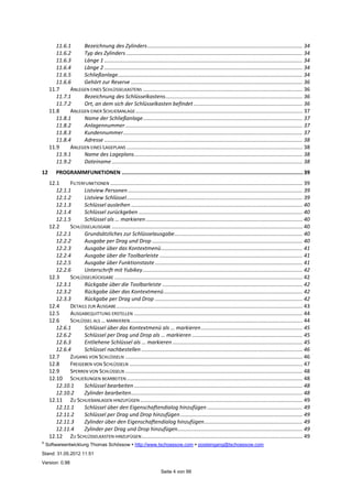 ©
Softwareentwicklung Thomas Schössow http://www.tschoessow.com posteingang@tschoessow.com
Stand: 31.05.2012 11:51
Version: 0.98
Seite 4 von 99
11.6.1 Bezeichnung des Zylinders........................................................................................................ 34
11.6.2 Typ des Zylinders ...................................................................................................................... 34
11.6.3 Länge 1 ..................................................................................................................................... 34
11.6.4 Länge 2 ..................................................................................................................................... 34
11.6.5 Schließanlage............................................................................................................................ 34
11.6.6 Gehört zur Reserve ................................................................................................................... 36
11.7 ANLEGEN EINES SCHLÜSSELKASTENS ........................................................................................................... 36
11.7.1 Bezeichnung des Schlüsselkastens............................................................................................ 36
11.7.2 Ort, an dem sich der Schlüsselkasten befindet ......................................................................... 36
11.8 ANLEGEN EINER SCHLIEßANLAGE................................................................................................................ 37
11.8.1 Name der Schließanlage........................................................................................................... 37
11.8.2 Anlagennummer....................................................................................................................... 37
11.8.3 Kundennummer........................................................................................................................ 37
11.8.4 Adresse ..................................................................................................................................... 38
11.9 ANLEGEN EINES LAGEPLANS ...................................................................................................................... 38
11.9.1 Name des Lageplans................................................................................................................. 38
11.9.2 Dateiname................................................................................................................................ 38
12 PROGRAMMFUNKTIONEN .................................................................................................................... 39
12.1 FILTERFUNKTIONEN ................................................................................................................................. 39
12.1.1 Listview Personen ..................................................................................................................... 39
12.1.2 Listview Schlüssel...................................................................................................................... 39
12.1.3 Schlüssel ausleihen ................................................................................................................... 40
12.1.4 Schlüssel zurückgeben .............................................................................................................. 40
12.1.5 Schlüssel als … markieren ......................................................................................................... 40
12.2 SCHLÜSSELAUSGABE ................................................................................................................................ 40
12.2.1 Grundsätzliches zur Schlüsselausgabe...................................................................................... 40
12.2.2 Ausgabe per Drag und Drop ..................................................................................................... 40
12.2.3 Ausgabe über das Kontextmenü............................................................................................... 41
12.2.4 Ausgabe über die Toolbarleiste ................................................................................................ 41
12.2.5 Ausgabe über Funktionstaste................................................................................................... 41
12.2.6 Unterschrift mit Yubikey........................................................................................................... 42
12.3 SCHLÜSSELRÜCKGABE .............................................................................................................................. 42
12.3.1 Rückgabe über die Toolbarleiste .............................................................................................. 42
12.3.2 Rückgabe über das Kontextmenü............................................................................................. 42
12.3.3 Rückgabe per Drag und Drop ................................................................................................... 42
12.4 DETAILS ZUR AUSGABE............................................................................................................................. 43
12.5 AUSGABEQUITTUNG ERSTELLEN ................................................................................................................. 44
12.6 SCHLÜSSEL ALS … MARKIEREN.................................................................................................................... 44
12.6.1 Schlüssel über das Kontextmenü als … markieren.................................................................... 45
12.6.2 Schlüssel per Drag und Drop als … markieren .......................................................................... 45
12.6.3 Entliehene Schlüssel als … markieren ....................................................................................... 45
12.6.4 Schlüssel nachbestellen ............................................................................................................ 46
12.7 ZUGANG VON SCHLÜSSELN ....................................................................................................................... 46
12.8 FREIGEBEN VON SCHLÜSSELN .................................................................................................................... 47
12.9 SPERREN VON SCHLÜSSELN ....................................................................................................................... 48
12.10 SCHLIEßUNGEN BEARBEITEN...................................................................................................................... 48
12.10.1 Schlüssel bearbeiten ................................................................................................................. 48
12.10.2 Zylinder bearbeiten................................................................................................................... 48
12.11 ZU SCHLIEßANLAGEN HINZUFÜGEN ............................................................................................................. 49
12.11.1 Schlüssel über den Eigenschaftendialog hinzufügen ................................................................ 49
12.11.2 Schlüssel per Drag und Drop hinzufügen.................................................................................. 49
12.11.3 Zylinder über den Eigenschaftendialog hinzufügen.................................................................. 49
12.11.4 Zylinder per Drag und Drop hinzufügen.................................................................................... 49
12.12 ZU SCHLÜSSELKASTEN HINZUFÜGEN............................................................................................................ 49
 