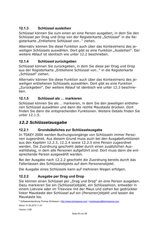 ©
Softwareentwicklung Thomas Schössow http://www.tschoessow.com posteingang@tschoessow.com
Stand: 31.05.2012 11:51
Version: 0.98
Seite 40 von 99
12.1.3 Schlüssel ausleihen
Schlüssel können Sie zum einen an eine Person ausgeben, in dem Sie den
Schlüssel per Drag und Drop von der Registerkarte „Schlüssel“ in die Re-
gisterkarte „Entliehene Schlüssel von…“ ziehen.
Alternativ können Sie diese Funktion auch über das Kontextmenü des je-
weiligen Schlüssels auswählen. Dort gibt es eine Funktion „Ausleihen“. Der
weitere Ablauf ist identisch wie unter 12.2 beschrieben.
12.1.4 Schlüssel zurückgeben
Schlüssel können Sie zurückgeben, in dem Sie diese per Drag und Drop
aus der Registerkarte „Entliehene Schlüssel von…“ in die Registerkarte
„Schlüssel“ ziehen.
Alternativ können Sie diese Funktion auch über das Kontextmenü des je-
weiligen entliehenen Schlüssels auswählen. Dort gibt es eine Funktion
„Zurückgeben“. Der weitere Ablauf ist identisch wie unter 12.3 beschrie-
ben.
12.1.5 Schlüssel als … markieren
Schlüssel können Sie als … markieren, in dem Sie den jeweiligen entliehe-
nen Schlüssel auswählen und dann die rechte Maustaste drücken. Dort
finden Sie dann die entsprechenden Funktionen. Weitere Details finden Sie
unter 12.1.5.
12.2 Schlüsselausgabe
12.2.1 Grundsätzliches zur Schlüsselausgabe
In TSKEY 2006 werden Buchungsvorgänge von Schlüsseln immer Perso-
nen zugeordnet. Aus diesem Grund muss auch bei den Ausgabefunktionen
aus den Kapiteln 12.2.3, 12.2.4 sowie 12.2.5 eine Person zugeordnet
werden. Die Zuordnung geschieht dabei durch einen zusätzlichen Aus-
wahldialog, in dem alle Personen aufgeführt sind. Dort muss dann die ent-
sprechende Person ausgewählt werden.
Bei der Ausgabe nach 12.2.2 geschieht die Zuordnung bereits durch das
Fallenlassen des Schlüsselobjekts auf dem Personenobjekt.
Die Ausgabe eines Schlüssels kann auf mehreren Wegen erfolgen.
12.2.2 Ausgabe per Drag und Drop
Sie können einen Schlüssel per „Drag und Drop“ an eine Person ausgeben.
Dazu markieren Sie ein (Schlüssel)objekt, ein Schlüsselicon, entweder in
einem Listview oder im Treeview mit der Maus und ziehen bei gedrückter
linker Maustaste den Schlüssel auf ein (Personen)objekt und lassen die
Maustaste los.
 
