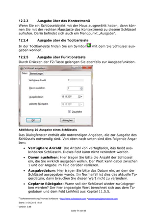©
Softwareentwicklung Thomas Schössow http://www.tschoessow.com posteingang@tschoessow.com
Stand: 31.05.2012 11:51
Version: 0.98
Seite 41 von 99
12.2.3 Ausgabe über das Kontextmenü
Wenn Sie ein Schlüsselobjekt mit der Maus ausgewählt haben, dann kön-
nen Sie mit der rechten Maustaste das Kontextmenü zu diesem Schlüssel
aufrufen. Darin befindet sich auch ein Menüpunkt „Ausgabe“.
12.2.4 Ausgabe über die Toolbarleiste
In der Toolbarleiste finden Sie ein Symbol mit dem Sie Schlüssel aus-
geben können.
12.2.5 Ausgabe über Funktionstaste
Durch Drücken der F2-Taste gelangen Sie ebenfalls zur Ausgabefunktion.
Abbildung 20 Ausgabe eines Schlüssels
Das Dialogfenster enthält alle notwendigen Angaben, die zur Ausgabe des
Schlüssels notwendig sind. Von oben nach unten sind dies folgende Anga-
ben:
• Verfügbare Anzahl: Die Anzahl von verfügbaren, das heißt aus-
leihbaren Schlüsseln. Dieses Feld kann nicht verändert werden.
• Davon ausleihen: Hier tragen Sie bitte die Anzahl der Schlüssel
ein, die Sie wirklich ausgeben wollen. Der Wert kann dabei zwischen
1 und der Angabe im Feld darüber variieren.
• Ausgabedatum: Hier tragen Sie bitte das Datum ein, an dem der
Schlüssel ausgegeben wurde. Im Normalfall ist dies das aktuelle Ta-
gesdatum, dann brauchen Sie diesen Wert nicht zu verändern.
• Geplante Rückgabe: Wann soll der Schlüssel wieder zurückgege-
ben werden? Der hier angezeigte Wert berechnet sich aus dem Ta-
gedatum und dem Feld Leihfrist aus Kapitel 11.5.5.
 