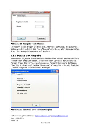 ©
Softwareentwicklung Thomas Schössow http://www.tschoessow.com posteingang@tschoessow.com
Stand: 31.05.2012 11:51
Version: 0.98
Seite 43 von 99
Abbildung 21 Rückgabe von Schlüsseln
In diesem Dialog tragen Sie bitte die Anzahl der Schlüssel, die zurückge-
geben werden sollen in das Feld „Abgang“ ein. Dieser Wert kann zwischen
1 und der „Ausgeliehenen Anzahl“ variieren.
12.4 Details zur Ausgabe
Sie können zu jedem entliehenen Schlüssel einer Person weitere Detailin-
formationen anzeigen lassen. Die entliehenen Schlüssel der jeweiligen
Person finden Sie im Treeview links unter Person/ Entliehene Schlüssel.
Über das Kontextmenü (rechte Maustaste) können Sie unter der Funktion
„Details“ folgende Informationen anzeigen.
Abbildung 22 Details zu einer Schlüsselausgabe
 