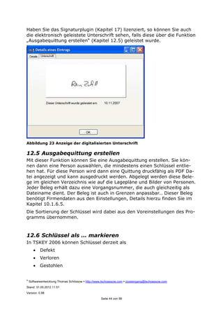 ©
Softwareentwicklung Thomas Schössow http://www.tschoessow.com posteingang@tschoessow.com
Stand: 31.05.2012 11:51
Version: 0.98
Seite 44 von 99
Haben Sie das Signaturplugin (Kapitel 17) lizenziert, so können Sie auch
die elektronisch geleistete Unterschrift sehen, falls diese über die Funktion
„Ausgabequittung erstellen“ (Kapitel 12.5) geleistet wurde.
Abbildung 23 Anzeige der digitalisierten Unterschrift
12.5 Ausgabequittung erstellen
Mit dieser Funktion können Sie eine Ausgabequittung erstellen. Sie kön-
nen dann eine Person auswählen, die mindestens einen Schlüssel entlie-
hen hat. Für diese Person wird dann eine Quittung druckfähig als PDF Da-
tei angezeigt und kann ausgedruckt werden. Abgelegt werden diese Bele-
ge im gleichen Verzeichnis wie auf die Lagepläne und Bilder von Personen.
Jeder Beleg erhält dazu eine Vorgangsnummer, die auch gleichzeitig als
Dateiname dient. Der Beleg ist auch in Grenzen anpassbar.. Dieser Beleg
benötigt Firmendaten aus den Einstellungen, Details hierzu finden Sie im
Kapitel 10.1.6.5.
Die Sortierung der Schlüssel wird dabei aus den Voreinstellungen des Pro-
gramms übernommen.
12.6 Schlüssel als … markieren
In TSKEY 2006 können Schlüssel derzeit als
• Defekt
• Verloren
• Gestohlen
 