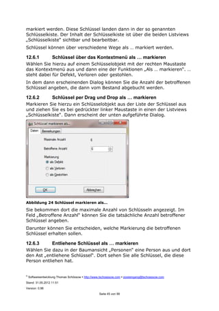 ©
Softwareentwicklung Thomas Schössow http://www.tschoessow.com posteingang@tschoessow.com
Stand: 31.05.2012 11:51
Version: 0.98
Seite 45 von 99
markiert werden. Diese Schlüssel landen dann in der so genannten
Schlüsselkiste. Der Inhalt der Schlüsselkiste ist über die beiden Listviews
„Schlüsselkiste“ sichtbar und bearbeitbar.
Schlüssel können über verschiedene Wege als … markiert werden.
12.6.1 Schlüssel über das Kontextmenü als … markieren
Wählen Sie hierzu auf einem Schlüsselobjekt mit der rechten Maustaste
das Kontextmenü aus und dann eine der Funktionen „Als … markieren“. …
steht dabei für Defekt, Verloren oder gestohlen.
In dem dann erscheinenden Dialog können Sie die Anzahl der betroffenen
Schlüssel angeben, die dann vom Bestand abgebucht werden.
12.6.2 Schlüssel per Drag und Drop als … markieren
Markieren Sie hierzu ein Schlüsselobjekt aus der Liste der Schlüssel aus
und ziehen Sie es bei gedrückter linker Maustaste in einen der Listviews
„Schlüsselkiste“. Dann erscheint der unten aufgeführte Dialog.
Abbildung 24 Schlüssel markieren als…
Sie bekommen dort die maximale Anzahl von Schlüsseln angezeigt. Im
Feld „Betroffene Anzahl“ können Sie die tatsächliche Anzahl betroffener
Schlüssel angeben.
Darunter können Sie entscheiden, welche Markierung die betroffenen
Schlüssel erhalten sollen.
12.6.3 Entliehene Schlüssel als … markieren
Wählen Sie dazu in der Baumansicht „Personen“ eine Person aus und dort
den Ast „entliehene Schlüssel“. Dort sehen Sie alle Schlüssel, die diese
Person entliehen hat.
 